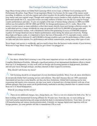 17
Our Foreign Collection Society Partners
Sugo Music Group collects on Global Sub-Licensing efforts in two ways: a) Master Use Licensing and b)
Performance Royalties. Sugo Music Group negotiates Master Use licenses for the usage of the master sound
recording. In addition, we will also register and collect royalties for the public broadcast performances of both
your master and your original songs! Though most songwriters receive modest or little royalties for their songs
performed outside the U.S., successful writers can make millions of dollars over the life of a song for foreign
country performances and sales. To give an example of the type of monies being collected, in 2009 over $600
million was forwarded to ASCAP, BMI and SESAC for foreign performances of U.S. works. Most of the
money is writer money as many publishers collect their money directly from each foreign collection society. As
to individual activity, a major worldwide hit song can generate well over $1,000,000 in foreign radio and
television performance monies, with a blockbuster feature film generating in excess of $500,000 composer
royalties for foreign theatrical (movie theatre) performances alone during the initial year of activity. Putting
these high-end figures aside, it is important to know that tens of thousands of U.S. copyright owners, writers
and publishers receive between $1 and $100,000 in foreign royalties each year for performances of their works
on radio and television stations, live performances and website transmissions, among many other types of uses.
Never forget: real success is worldwide, and you need to know how the business works outside of your territory.
Welcome to Sugo Music Group. We’ll help you get it done! Get plugged in!
QWhat is sub-licensing?
A:See above. Global Sub-Licensing is one of the more important services we offer and helps round out your
Complete Distribution Portfolio. Although a significant portion of our international distribution efforts is based
from our U.S. headquarters, we also work with our foreign sub-licensing partners to help promote, distribute
and sell your music through strategic, ancillary channels in their respective territories.
QWhy should I sub-license my music?
A:Sub-licensing should be an integral part of every distribution portfolio. Most, if not all, music distributors
do not provide Global Sub-Licensing services and solutions. They don’t because they are 100% automated.
Automated services have some benefits, yet they also have limitations. Global Sub-Licensing can be time
consuming and require extra resources, yet once your music is licensed into a foreign territory with one of our
affiliate partners, then your assets can be professionally marketed in ancillary channels that we cannot oversee
from our U.S.-based headquarters.
QWhat do you charge for this service?
A:There are no additional charges, fees, charge-backs, etc. This is a win-win situation for both of us. We’ve
been working with international licensing affiliates for 30 years now. From day one, we were setting up
vinyl and cassette manufacturing and unique production deals in international territories. Years later, we set up
CD manufacturing and various synchronization deals. Currently we manage digital asset ingestion with our
foreign partners, yet some partners still like to manufacture CDs as well.
Q
 