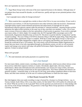18
How can I guarantee my music is protected?
A:Sugo Music Group works with some of the most respected licensees in the industry. Although many of
our partners have been around for decades, we still interview, qualify and sign on new potential partners when
applicable.
QCan I copyright music online for foreign territories?
A:Most countries have copyright laws similar to those in the USA or in your own territory. If your work is
protected in your territory, it will also be protected in most other territories under the local laws. International
copyright treaties require certain minimum protections and enforcement of copyright law for artists.
International collection agencies operate under the principal of “national treatment,” meaning foreign societies
administer the rights in their territories in the same way as they treat their own members’ works. Use of your
music overseas is however subject to the laws and policies of each society in question. If you wish to copyright
your music online, it’s fairly simple. For example only, the US Copyright Office encourages users to file
electronically. Registration should be done on Form-CO. This form is used for both the “composition” and the
“sound recording”. The cost of filing is $35.00 for electronic filing or $45.00 for paper filing. Paper filing takes
the Copyright Office significantly longer to complete. With this in mind, Sugo Music Group is a full-service
global distributor and rights management company and we will register and distribute your musical works
around the world and in up to 120 countries. We work closely with all Performance Rights Organizations to
ensure that your music is not only copyrighted through our distribution system, yet also we will accurately
register and manage your masters and songs with global Performance Rights Organizations and collection
agencies. Contact us and get started!
Q
When will I get paid?
A:We send statements and royalty payments on a quarterly basis.
Let’s Get Started!
For most music labels, content owners, recordings artists and songwriters, initial success almost always comes
from activity within their respective territory or country. Downloads, digital radio, television, Internet
performances, album sales (both physical sales and downloads), sync licenses for songs in films, television,
video games, and advertising commercials are the typical applications. All of these methods and channels can
generate royalties—sometimes large, as in the case of a hit song, good-selling compilation album or television
theme, and other times minimal, as in the case of a webcast performance or small one-time usages.
A Shot Heard Around the World!
But what happens when your audio recording or song is licensed by a licensee in a foreign territory—say, in
Taiwan, Ireland, South Africa, USA or any other country, for that matter? How will royalties be collected, and
by whom? What do you have to do to get paid? Those are the questions you need answers to when dealing with
any activity in the foreign marketplace. The good news is that Sugo Music Group specializes in Global Sub-
Licensing. See below.
 