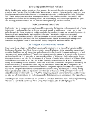 19
Your Complete Distribution Portfolio
Global Sub-Licensing is often ignored, yet there are many foreign music licensing opportunities and it helps
round out your Complete Distribution Portfolio. We are proud to announce that new distribution partners have
joined our expanding distribution database in various emerging territories including China, India, Philippines
and Taiwan. Although we control the majority of our international distribution efforts from our U.S. base
operations and affiliates, our sub-licensing partners and new emerging music licensing companies and agents
also will help promote, distribute and sell your music through strategic, ancillary channels.
Not Cut from the Same Cloth
Each territory has its own procedures, policies and laws governing the licensing, performance and sale of music
in its territory—and this affects how to license your music abroad. In addition, every country has its own
collection societies for the negotiation, collection and distribution of performance and mechanical monies—for
both copyright owners and writer and publishing registrants. These foreign collection societies and
organizations have payment rules very different from those in your territory or in the U.S.—in addition to
sometimes taking significant deductions from royalties of master owners, writers and publishers prior to
statements and payments. Some of these societies are very transparent, whereas others are not.
Our Foreign Collection Society Partners
Sugo Music Group collects on Global Sub-Licensing efforts in two ways: a) Master Use Licensing and b)
Performance Royalties. Sugo Music Group negotiates Master Use licenses for the usage of the master sound
recording. In addition, we will also register and collect royalties for the public broadcast performances of both
your master and your original songs! Though most songwriters receive modest or little royalties for their songs
performed outside the U.S., successful writers can make millions of dollars over the life of a song for foreign
country performances and sales. To give an example of the type of monies being collected, in 2009 over $600
million was forwarded to ASCAP, BMI and SESAC for foreign performances of U.S. works. Most of the
money is writer money as many publishers collect their money directly from each foreign collection society. As
to individual activity, a major worldwide hit song can generate well over $1,000,000 in foreign radio and
television performance monies, with a blockbuster feature film generating in excess of $500,000 composer
royalties for foreign theatrical (movie theatre) performances alone during the initial year of activity. Putting
these high-end figures aside, it is important to know that tens of thousands of U.S. copyright owners, writers
and publishers receive between $1 and $100,000 in foreign royalties each year for performances of their works
on radio and television stations, live performances and website transmissions, among many other types of uses.
Never forget: real success is worldwide, and you need to know how the business works outside of your territory.
Welcome to Mervilton Records/Sugo Music Group. We’ll help you get it done! Get plugged in!
Q
 