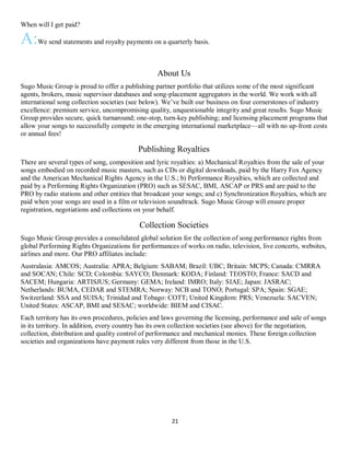 21
When will I get paid?
A:We send statements and royalty payments on a quarterly basis.
About Us
Sugo Music Group is proud to offer a publishing partner portfolio that utilizes some of the most significant
agents, brokers, music supervisor databases and song-placement aggregators in the world. We work with all
international song collection societies (see below). We’ve built our business on four cornerstones of industry
excellence: premium service, uncompromising quality, unquestionable integrity and great results. Sugo Music
Group provides secure, quick turnaround; one-stop, turn-key publishing; and licensing placement programs that
allow your songs to successfully compete in the emerging international marketplace—all with no up-front costs
or annual fees!
Publishing Royalties
There are several types of song, composition and lyric royalties: a) Mechanical Royalties from the sale of your
songs embodied on recorded music masters, such as CDs or digital downloads, paid by the Harry Fox Agency
and the American Mechanical Rights Agency in the U.S.; b) Performance Royalties, which are collected and
paid by a Performing Rights Organization (PRO) such as SESAC, BMI, ASCAP or PRS and are paid to the
PRO by radio stations and other entities that broadcast your songs; and c) Synchronization Royalties, which are
paid when your songs are used in a film or television soundtrack. Sugo Music Group will ensure proper
registration, negotiations and collections on your behalf.
Collection Societies
Sugo Music Group provides a consolidated global solution for the collection of song performance rights from
global Performing Rights Organizations for performances of works on radio, television, live concerts, websites,
airlines and more. Our PRO affiliates include:
Australasia: AMCOS; Australia: APRA; Belgium: SABAM; Brazil: UBC; Britain: MCPS; Canada: CMRRA
and SOCAN; Chile: SCD; Colombia: SAYCO; Denmark: KODA; Finland: TEOSTO; France: SACD and
SACEM; Hungaria: ARTISJUS; Germany: GEMA; Ireland: IMRO; Italy: SIAE; Japan: JASRAC;
Netherlands: BUMA, CEDAR and STEMRA; Norway: NCB and TONO; Portugal: SPA; Spain: SGAE;
Switzerland: SSA and SUISA; Trinidad and Tobago: COTT; United Kingdom: PRS; Venezuela: SACVEN;
United States: ASCAP, BMI and SESAC; worldwide: BIEM and CISAC.
Each territory has its own procedures, policies and laws governing the licensing, performance and sale of songs
in its territory. In addition, every country has its own collection societies (see above) for the negotiation,
collection, distribution and quality control of performance and mechanical monies. These foreign collection
societies and organizations have payment rules very different from those in the U.S.
 