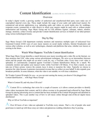 26
Content Identification...GLOBAL MUSIC DISTRIBUTION
Overview
In today’s digital world, a growing number of authorized and unauthorized third party users make use of
copyrighted material every day. These might include the usage of your audio and audiovisual masters for
commercial and private applications (e.g. uploading audio and videos on social media sites for weddings,
corporate events, commercials or slide shows) in which your masters might be used with or without proper
authorization and licensing. Sugo Music Group and its CiD affiliates register, reformat, submit, monitor,
manage, monetize, collect revenue and provide Content Identification services on behalf of our label partners
using various technological means.
Day by Day
Sugo Music Group’s CiD department routinely monitors and monetizes multiple types of unlicensed User
Generated Content (UGC) uses of your music masters on social media websites, Internet broadcasters and
various other websites, as well as new technologies, channels and platforms that arise, whether now known or
existing in the future.
Watch What Happens: YouTube Content Identification
When Sugo Music Group identifies a match between your music recording and a video file on the Internet, we
then monetize that UGC video using various advertisement techniques. We serve as an intermediary between
artists and the people who might use an artist’s work for, say, a YouTube video. Every time a new video is
uploaded, it’s automatically compared against YouTube’s Content Identification library for a match. We
constantly monitor and update your musical works within YouTube’s ID library. If we find a match, we can
take one of three actions: remove the content, leave it alone or monetize the video. Typically we choose to
monetize the video because it generates incremental revenue that we collect on your behalf. It also expands your
broadcast portfolio. In some instances, when the video is not suitable, we will issue a takedown.
We’ll make Content ID simple for you—so you can start earning the money you deserve! Get plugged into
Content Identification … with Sugo Music Group!
QWhat is Content ID, and why does CiD exist?
A:Content ID is a technology that exists for a couple of reasons: a) it allows content providers to identify
when videos incorporate their content, and b) it allows revenue to be generated (and collected by Sugo Music
Group) by placing advertising next to content that has been included in the Content ID program and identiﬁed in
uploaded videos. This is just another way of how to sell music online through state-of-the-art digital music
distribution!
QWhy is CiD on YouTube so important?
A:Over 60 hours of new video are uploaded to YouTube every minute. That’s a lot of people who need
good tunes to match up with those crazy cat videos and glamorous wedding slideshows they’re posting.
 