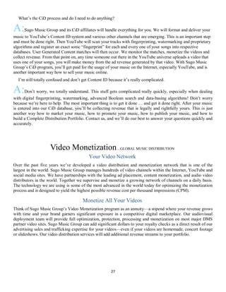 27
QWhat’s the CiD process and do I need to do anything?
A:Sugo Music Group and its CiD affiliates will handle everything for you. We will format and deliver your
music to YouTube’s Content ID system and various other channels that are emerging. This is an important step
and must be done right. Then YouTube will scan your tracks with fingerprinting, watermarking and proprietary
algorithms and register an exact sonic “fingerprint” for each and every one of your songs into respective
databases. User Generated Content matches will then occur. We monitor the matches, monetize the videos and
collect revenue. From that point on, any time someone out there in the YouTube universe uploads a video that
uses one of your songs, you will make money from the ad revenue generated by that video. With Sugo Music
Group’s CiD program, you’ll get paid for the usage of your music on the Internet, especially YouTube, and is
another important way how to sell your music online.
QI’m still totally confused and don’t get Content ID because it’s really complicated.
A:Don’t worry, we totally understand. This stuff gets complicated really quickly, especially when dealing
with digital fingerprinting, watermarking, advanced Boolean search and data-basing algorithms! Don’t worry
because we’re here to help. The most important thing is to get it done … and get it done right. After your music
is entered into our CiD database, you’ll be collecting revenue that is legally and rightfully yours. This is just
another way how to market your music, how to promote your music, how to publish your music, and how to
build a Complete Distribution Portfolio. Contact us, and we’ll do our best to answer your questions quickly and
accurately.
Video Monetization...GLOBAL MUSIC DISTRIBUTION
Your Video Network
Over the past five years we’ve developed a video distribution and monetization network that is one of the
largest in the world. Sugo Music Group manages hundreds of video channels within the Internet, YouTube and
social media sites. We have partnerships with the leading ad placement, content monetization, and audio video
distributors in the world. Together we supervise and monetize a growing network of channels on a daily basis.
The technology we are using is some of the most advanced in the world today for optimizing the monetization
process and is designed to yield the highest possible revenue cost per thousand impressions (CPM).
Monetize All Your Videos
Think of Sugo Music Group’s Video Monetization program as an annuity—a stipend where your revenue grows
with time and your brand garners significant exposure in a competitive digital marketplace. Our audiovisual
deployment team will provide full optimization, protection, processing and monetization on most major DMS
partner video sites. Sugo Music Group can add significant dollars to your royalty checks as a direct result of our
advertising sales and trafficking expertise for your videos—even if your videos are homemade, concert footage
or slideshows. Our video distribution services will add additional revenue streams to your portfolio.
 