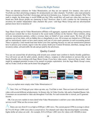 28
Choose the Right Partner
There are alternate solutions for Video Monetization, yet they are not optimal. For instance, sites such as
YouTube use their advertising company for ad placements on video channels. YouTube’s sales team primarily
focuses on monetizing YouTube’s home page and top-level domains (e.g., Eminem’s video channel). Why? The
math is simple: the home page is worth $500K per day! Why would they sell used cars when they can have a
brand new Rolls Royce people are clamoring to buy? However, there is still a market for the remaining ad
inventory for smaller independent video channels like yours—and Sugo Music Group and our advertisement
partners know how to monetize it!
Costs and Time
Sugo Music Group and its Video Monetization affiliates will aggregate, segment and sell advertising inventory
around your content that we have licensed to the social media websites on the Internet. These websites, along
with our monetization partners, collect a revenue share on behalf of your content assets. We bear all of the
expenses out of our share, with no hidden fees or chargebacks to you. All revenues are tracked on a CPM basis,
and we meticulously report on how much money each one of your assets generates in each accounting period.
There is typically a nine-month lead time before your first reporting because we and our monetization partners
have to process your content, ingest it into the system, build your Content ID docket, distribute, manage the ad
inventory online, sell and traffic the ads and get paid by the advertisers.
Quality Control
You can rest assured that all advertising sold around your content must conform to family friendly guidelines.
You will never see ads for adult content, alcohol, tobacco, weapons or other products or services that are not
family friendly when working with Sugo Music Group. If you have video assets—however big or small—there
might be untapped potential revenue to be earned via proper exploitation. Join the Sugo Music Group’s team,
and we’ll take a look at what can be done! Get plugged in!
QCan you explain more simply what Video Monetization is?
A:Sure. First, we’ll help get your videos up onto, say, YouTube to start. Then our team will monetize each
video with several different ad placements: In-Stream Ads, In-Video Overlay Ads and/or Standard Banner Ads.
Consumers are accustomed to video ads throughout YouTube. For each stream that is viewed, you’ll generate
income.
QOK. Can you now explain in more detail what Video Monetization is and how your video distribution
services work? What are the revenue rates?
A:Rates can vary from $1 to as high as $300 per 1,000 views. The current payout CPM on average is about
$2.75 to $3.50 per 1,000 views (this is conservative). For channels and videos that develop higher viewership,
higher dollar ad values are sold—for example, $18 to $30 per 1,000 views for videos with 100,000 or more
 