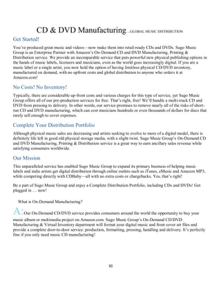 30
CD & DVD Manufacturing...GLOBAL MUSIC DISTRIBUTION
Get Started!
You’ve produced great music and videos—now make them into retail-ready CDs and DVDs. Sugo Music
Group is an Enterprise Partner with Amazon’s On-Demand CD and DVD Manufacturing, Printing &
Distribution service. We provide an incomparable service that puts powerful new physical publishing options in
the hands of music labels, licensors and musicians, even as the world goes increasingly digital. If you are a
music label or a single artist, you now hold the option of having limitless physical CD/DVD inventory,
manufactured on demand, with no upfront costs and global distribution to anyone who orders it at
Amazon.com!
No Costs! No Inventory!
Typically, there are considerable up-front costs and various charges for this type of service, yet Sugo Music
Group offers all of our pre-production services for free. That’s right, free! We’ll handle a multi-track CD and
DVD from pressing to delivery. In other words, our service promises to remove nearly all of the risks of short-
run CD and DVD manufacturing, which can cost musicians hundreds or even thousands of dollars for discs that
rarely sell enough to cover expenses.
Complete Your Distribution Portfolio
Although physical music sales are decreasing and artists seeking to evolve to more of a digital model, there is
definitely life left in good old physical storage media, with a slight twist. Sugo Music Group’s On-Demand CD
and DVD Manufacturing, Printing & Distribution service is a great way to earn ancillary sales revenue while
satisfying consumers worldwide.
Our Mission
This unparalleled service has enabled Sugo Music Group to expand its primary business of helping music
labels and indie artists get digital distribution through online outlets such as iTunes, eMusic and Amazon MP3,
while competing directly with CDBaby—all with no extra costs or chargebacks. Yes, that’s right!
Be a part of Sugo Music Group and enjoy a Complete Distribution Portfolio, including CDs and DVDs! Get
plugged in … now!
QWhat is On-Demand Manufacturing?
A:Our On-Demand CD/DVD service provides consumers around the world the opportunity to buy your
music album or multimedia project on Amazon.com. Sugo Music Group’s On-Demand CD/DVD
Manufacturing & Virtual Inventory department will format your digital music and front cover art files and
provide a complete door-to-door service: production, formatting, pressing, handling and delivery. It’s perfectly
fine if you only need music CD manufacturing!
 