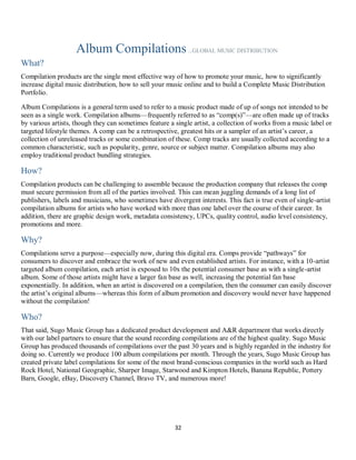 32
Album Compilations...GLOBAL MUSIC DISTRIBUTION
What?
Compilation products are the single most effective way of how to promote your music, how to significantly
increase digital music distribution, how to sell your music online and to build a Complete Music Distribution
Portfolio.
Album Compilations is a general term used to refer to a music product made of up of songs not intended to be
seen as a single work. Compilation albums—frequently referred to as “comp(s)”—are often made up of tracks
by various artists, though they can sometimes feature a single artist, a collection of works from a music label or
targeted lifestyle themes. A comp can be a retrospective, greatest hits or a sampler of an artist’s career, a
collection of unreleased tracks or some combination of these. Comp tracks are usually collected according to a
common characteristic, such as popularity, genre, source or subject matter. Compilation albums may also
employ traditional product bundling strategies.
How?
Compilation products can be challenging to assemble because the production company that releases the comp
must secure permission from all of the parties involved. This can mean juggling demands of a long list of
publishers, labels and musicians, who sometimes have divergent interests. This fact is true even of single-artist
compilation albums for artists who have worked with more than one label over the course of their career. In
addition, there are graphic design work, metadata consistency, UPCs, quality control, audio level consistency,
promotions and more.
Why?
Compilations serve a purpose—especially now, during this digital era. Comps provide “pathways” for
consumers to discover and embrace the work of new and even established artists. For instance, with a 10-artist
targeted album compilation, each artist is exposed to 10x the potential consumer base as with a single-artist
album. Some of those artists might have a larger fan base as well, increasing the potential fan base
exponentially. In addition, when an artist is discovered on a compilation, then the consumer can easily discover
the artist’s original albums—whereas this form of album promotion and discovery would never have happened
without the compilation!
Who?
That said, Sugo Music Group has a dedicated product development and A&R department that works directly
with our label partners to ensure that the sound recording compilations are of the highest quality. Sugo Music
Group has produced thousands of compilations over the past 30 years and is highly regarded in the industry for
doing so. Currently we produce 100 album compilations per month. Through the years, Sugo Music Group has
created private label compilations for some of the most brand-conscious companies in the world such as Hard
Rock Hotel, National Geographic, Sharper Image, Starwood and Kimpton Hotels, Banana Republic, Pottery
Barn, Google, eBay, Discovery Channel, Bravo TV, and numerous more!
 