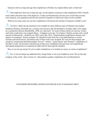 34
QSomeone told me a long time ago that compilations will dilute my original album sales. Is that true?
A:That might have been true a long time ago, yet the industry consensus is that compilations ONLY benefit
music labels and artists here in the digital era. Comps will dramatically increase your overall sales revenue,
your exposure, your popularity and also the amount of channels in which your music can be available.
QWhat do you mean when you say that compilations will increase the amount of channels available to me?
A:An artist’s album has the potential to be available for many different types of channels and markets:
broadcast (Pandora, SiriusXM, etc.), territory sub-licensees and sub-distributors (Canada, India, USA, Japan,
etc.), production libraries (Rumblefish, APM, etc.) and more. Yet some of these entities are choosey. In fact,
each entity could reject your original album—it happens every day. For instance, Pandora accepts only a small
amount of submissions—definitely not 100% (more like 30%). Targeted album compilations increase your
chances of acceptance. Recent example: We submitted works from one of our label partners to various
licensees and sub-licensees, and almost none of their works were accepted. We were not discouraged, and
instead we created and submitted multiple “best of,” “artistic,” “genre-based” and “thematic” compilations of
the label’s works. the licensees selected most of these new compilations because they were targeted and
individually prepared by our experienced A&R staff for those specific channels.
QDoes it cost me any money for you to make compilations or to include my music on various compilations?
A:No, we do not charge any additional fees, charge-backs or any sort of added-on costs. We are the only
company in the world—that we know of—that produces quality compilations for our label partners!
© 2014 MERVILTON RECORDS, COURTESY Of STUDIO 634, A DIV. OF SUGO MUSIC GROUP
 