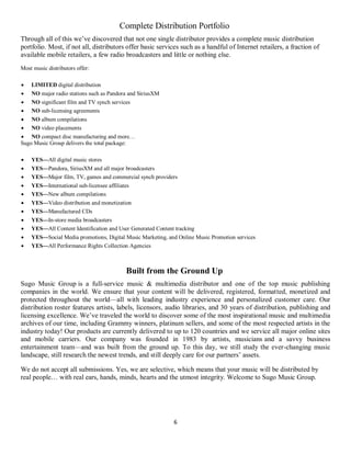 6
Complete Distribution Portfolio
Through all of this we’ve discovered that not one single distributor provides a complete music distribution
portfolio. Most, if not all, distributors offer basic services such as a handful of Internet retailers, a fraction of
available mobile retailers, a few radio broadcasters and little or nothing else.
Most music distributors offer:
 LIMITED digital distribution
 NO major radio stations such as Pandora and SiriusXM
 NO significant film and TV synch services
 NO sub-licensing agreements
 NO album compilations
 NO video placements
 NO compact disc manufacturing and more…
Sugo Music Group delivers the total package:
 YES—All digital music stores
 YES—Pandora, SiriusXM and all major broadcasters
 YES—Major film, TV, games and commercial synch providers
 YES—International sub-licensee affiliates
 YES—New album compilations
 YES—Video distribution and monetization
 YES—Manufactured CDs
 YES—In-store media broadcasters
 YES—All Content Identification and User Generated Content tracking
 YES—Social Media promotions, Digital Music Marketing, and Online Music Promotion services
 YES—All Performance Rights Collection Agencies
Built from the Ground Up
Sugo Music Group is a full-service music & multimedia distributor and one of the top music publishing
companies in the world. We ensure that your content will be delivered, registered, formatted, monetized and
protected throughout the world—all with leading industry experience and personalized customer care. Our
distribution roster features artists, labels, licensors, audio libraries, and 30 years of distribution, publishing and
licensing excellence. We’ve traveled the world to discover some of the most inspirational music and multimedia
archives of our time, including Grammy winners, platinum sellers, and some of the most respected artists in the
industry today! Our products are currently delivered to up to 120 countries and we service all major online sites
and mobile carriers. Our company was founded in 1983 by artists, musicians and a savvy business
entertainment team—and was built from the ground up. To this day, we still study the ever-changing music
landscape, still research the newest trends, and still deeply care for our partners’ assets.
We do not accept all submissions. Yes, we are selective, which means that your music will be distributed by
real people… with real ears, hands, minds, hearts and the utmost integrity. Welcome to Sugo Music Group.
 