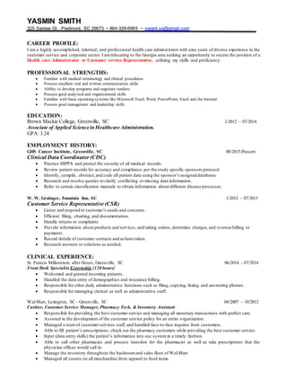 YASMIN SMITH
325 Santee Dr., Piedmont, SC 29673 ~ 864-329-6969 ~ ygrant.yg@gmail.com
CAREER PROFILE:
I am a highly accomplished, talented, and professional health care administrator with nine years of diverse experience in the
customer service and corporate sector. I amrelocating to the Georgia area seeking an opportunity to secure the position of a
Health care Administrator or Customer service Representative, utilizing my skills and proficiency.
PROFESSIONAL STRENGTHS:
 Familiar with medical terminology and clinical procedures
 Possess excellent oral and written communication skills
 Ability to develop programs and negotiate vendors
 Possess good analytical and organizational skills
 Familiar with basic operating systems like Microsoft Excel, Word, PowerPoint, Excel and the Internet
 Possess good management and leadership skills
EDUCATION:
Brown Mackie College, Greenville, SC 1/2012 – 07/2014
Associate of Applied Science in Healthcare Administration.
GPA: 3.24
EMPLOYMENT HISTORY:
GHS Cancer Institute, Greenville, SC 08/2015-Present
Clinical Data Coordinator (CDC)
 Practice HIPPA and protect the security of all medical records.
 Review patient records for accuracy and compliance per the study specific sponsors protocol.
 Identify, compile, abstract,and code all patient data using the sponsor’s assigned databases.
 Research and resolve queries to clarify conflicting or missing data information.
 Refer to certain classification manuals to obtain information about different disease processes.
W. W. Grainger, Fountain Inn, SC 1/2012 – 07/2015
Customer Service Representative (CSR)
 Listen and respond to customer’s needs and concerns.
 Efficient filing, charting, and documentation.
 Handle returns or complaints
 Provide information about products and services, and taking orders, determine charges,and oversee billing or
payments.
 Record details of customer contacts and actions taken.
 Research answers or solutions as needed.
CLINICAL EXPERIENCE:
St. Francis Millennium after Hours, Greenville, SC 06/2014 - 07/2014
Front Desk Specialist Externship {120 hours}
 Welcomed and greeted incoming patients.
 Handled the data entry of demographics and insurance billing.
 Responsible for other daily administrative functions such as filing, copying, faxing and answering phones.
 Responsible for managing clerical as well as administrative staff.
Wal-Mart, Lexington, SC - Greenville, SC 04/2007 – 10/2012
Cashier, Customer Service Manager, Pharmacy Tech, & Inventory Assistant
 Responsible for providing the best customer service and managing all monetary transactions with perfect care.
 Assisted in the development of the customer service policy for an entire organization.
 Managed a teamof customer services staff, and handled face-to-face inquires from customers.
 Able to fill patient’s prescriptions; check out the pharmacy customers while providing the best customer service.
 Input (data entry skills) the patient’s information into our systemin a timely fashion.
 Able to call other pharmacies and process transfers for the pharmacist as well as take prescriptions that the
physician offices would call in.
 Manage the inventory throughout the backroomand sales floor of Wal-Mart.
 Managed all counts on all merchandise from apparel to food items.
 