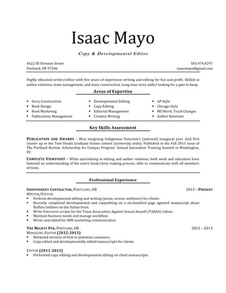 Isaac Mayo
Copy & Developmental Editor
4622 SE Division Street 503.974.4297
Portland, OR 97206 isaacmayo@gmail.com
Highly educated writer/editor with five years of experience writing and editing for fun and profit. Skilled at
author relations, team management, and story construction. Long time story addict looking for a gate to keep.
Areas of Expertise
 Story Construction
 Book Design
 Book Marketing
 Publications Management
 Developmental Editing
 Copy Editing
 Editorial Management
 Creative Writing
 AP Style
 Chicago Style
 MS Word, Track Changes
 Author Relations
Key Skills Assessment
PUBLICATION AND AWARDS – Won imagining Indigenous Futurism’s (national) inaugural year. And first
runner up in the Tom Doulis Graduate fiction contest (university wide). Published in the Fall 2011 issue of
The Portland Review. Scholarship for Campus Progress’ Annual Journalism Training Summit in Washington,
DC
COMPLETE VIEWPOINT – While specializing in editing and author relations, both work and education have
fostered an understanding of the entire book/story making process. Able to communicate with all members
of team.
Professional Experience
INDEPENDENT CONTRACTOR, PORTLAND, OR 2013 – PRESENT
WRITER/EDITOR
 Perform developmental editing and writing (prose, screen, webinars) for clients.
 Recently completed developmental and copyediting on a six-hundred page agented manuscript about
Buffalo Soldiers on the Italian front.
 Write Voiceover scripts for the Texas Association Against Sexual Assault (TAASA) videos.
 Maintain business needs and manage workflow.
 Wrote and edited for IBM marketing communication
THE MIGHTY PEN, PORTLAND, OR 2011 – 2013
MANAGING EDITOR (2012-2013)
 Marketed services of firm to potential customers.
 Copy edited and developmentally edited manuscripts for clients.
EDITOR (2011-2012)
 Performed copy editing and developmental editing on client manuscripts.
 