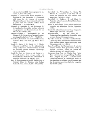 136 Z. Al-Qodah and R. Shawabkah
Brazilian Journal of Chemical Engineering
with phosphoric acid III. Carbons prepared in air.
Carbon, 41, 1181-1191 (2003).
Rengarag S., Seung-Hyeon Moon, Sivabalan S.,
Arabindoo B. and Murugesan V., Agricultural
solid waste for the removal of organics:
Adsorption of phenol from water and wastewater
by palm seed coat activated carbon. Waste
Management, 22, 543-548 (2002).
Rengarag S., Arabindoo B. and Murugesan V.,
Activated carbon from rubber seed and palm seed
coat, preparation and characterization. J. Sci. and
Ind. Res., 57, 129-132 (1996).
Rodriguez-Reinoso F., Molina-Sobia M. and
Gonzalez G. C., Preparation of activated carbon–
sepiolite pellets. Carbon, 39, 771 – 785 (2001).
Rosen M. J., Surfactants and Interfacial Phenomena,
seconded. Wiley, New York, pp. 40–41, 47–57
(1989).
Rozada F., Calvo L. F., Garcia A. I., Martin-
Villacorta J. and Otero M., Dye adsorption by
sewage sludge-based activated carbons in batch
and fixed-bed systems. Biosource Technology,
87, 221-230 (2003).
Rozada R., Otero M., Moran A. and Garcia A. I.,
Activated carbon from sewage sludge and
discarded tyers: Production and optimization. J.
Hazardous Materials, 124, 181-191 (2005).
Sears G., Determination of Specific Surface Area of
Colloidal Silica by Titration with Sodium
Hydroxide. Anal. Chem., 28, 1981–1983 (1956).
Shawabkeh R., Al-Harahsheh A., Hami., M.,
Khlaifat A., Conversion of oil shale ash into
zeolite for cadmium and lead removal from
wastewater. Fuel, 83 1-8 (2004).
Shawabkeh R., Rockstraw D. and Bhada R.,
Activated carbon feedstock. United States Patent
6225256 (1998).
Smisek M. and Cerney S., Active carbon: manufacture,
properties and applications, Elsevier: Amsterdam
(1970).
Socrates G., Infrared Characteristic Group Frequencies,
John Wiley & Sons, New York (1994).
Srinivasakannan C. and Abu Baker M. Z.,
Production of activated carbon from rubber wood
sawdust. Biomass Bioenergy in press.
Tay J. H., Chen X. G., Jeyaseelan S. and Graham N.,
Optimizing of the preparation of activated carbon
from digested sewage sludge and coconut husk.
Chemosphere, 44, 45-51 (2001).
Yang T. and Lua A., Characteristics of activated
carbons prepared from pistachio-nut shells by
physical activation, Journal of Colloid and
Interface Science, 267, 408-417 (2003).
Zongxuan Jiang, You Lin, Xiuping Sun, Fuping
Tain, and Fuxia Sun, Changhai Liang, Wansheng
You, Chongren Han, Can Li. Activated carbon
chemically modified by concentrated H2SO4 for
the adsorption of pollutant from Wastewater and
the dibenzothiophene from fuel oils. Langmiur,
19, 731-736 (2003).
 
