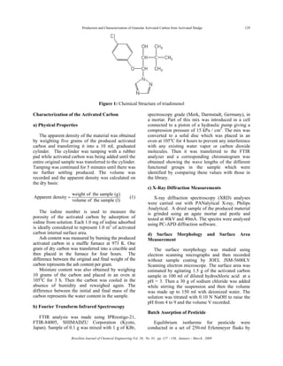 Production and Characterization of Granular Activated Carbon from Activated Sludge 129
Brazilian Journal of Chemical Engineering Vol. 26, No. 01, pp. 127 - 136, January - March, 2009
Figure 1: Chemical Structure of triadimenol
Characterization of the Activated Carbon
a) Physical Properties
The apparent density of the material was obtained
by weighting five grams of the produced activated
carbon and transferring it into a 10 mL graduated
cylinder. The cylinder was tamping with a rubber
pad while activated carbon was being added until the
entire original sample was transferred to the cylinder.
Tamping was continued for 5 minutes until there was
no further settling produced. The volume was
recorded and the apparent density was calculated on
the dry basis:
weight of the sample (g)
Apparent density
volume of the sample (l)
= (1)
The iodine number is used to measure the
porosity of the activated carbon by adsorption of
iodine from solution. Each 1.0 mg of iodine adsorbed
is ideally considered to represent 1.0 m2
of activated
carbon internal surface area.
Ash content was measured by burning the produced
activated carbon in a muffle furnace at 973 K. One
gram of dry carbon was transferred into a crucible and
then placed in the furnace for four hours. The
difference between the original and final weight of the
carbon represents the ash content per gram.
Moisture content was also obtained by weighing
10 grams of the carbon and placed in an oven at
105o
C for 3 h. Then the carbon was cooled in the
absence of humidity and reweighed again. The
difference between the initial and final mass of the
carbon represents the water content in the sample.
b) Fourier Transform Infrared Spectroscopy
FTIR analysis was made using IPRrestige-21,
FTIR-84005, SHIMADZU Corporation (Kyoto,
Japan). Sample of 0.1 g was mixed with 1 g of KBr,
spectroscopy grade (Merk, Darmstadt, Germany), in
a mortar. Part of this mix was introduced in a cell
connected to a piston of a hydraulic pump giving a
compression pressure of 15 kPa / cm2
. The mix was
converted to a solid disc which was placed in an
oven at 105o
C for 4 hours to prevent any interference
with any existing water vapor or carbon dioxide
molecules. Then it was transferred to the FTIR
analyzer and a corresponding chromatogram was
obtained showing the wave lengths of the different
functional groups in the sample which were
identified by comparing these values with those in
the library.
c) X-Ray Diffraction Measurements
X-ray diffraction spectroscopy (XRD) analyses
were carried out with PANalytical X-ray, Philips
Analytical. A dried sample of the produced material
is grinded using an agate mortar and pestle and
tested at 40kV and 40mA. The spectra were analyzed
using PC-APD diffraction software.
d) Surface Morphology and Surface Area
Measurement
The surface morphology was studied using
electron scanning micrographs and then recorded
without sample coating by JOEL JSM-5600LV
Scanning electron microscope. The surface area was
estimated by agitating 1.5 g of the activated carbon
sample in 100 ml of diluted hydrochloric acid at a
pH = 3. Then a 30 g of sodium chloride was added
while stirring the suspension and then the volume
was made up to 150 ml with deionized water. The
solution was titrated with 0.10 N NaOH to raise the
pH from 4 to 9 and the volume V recorded.
Batch Asorption of Pesticide
Equilibrium isotherms for pesticide were
conducted in a set of 250-ml Erlenmeyer flasks by
 