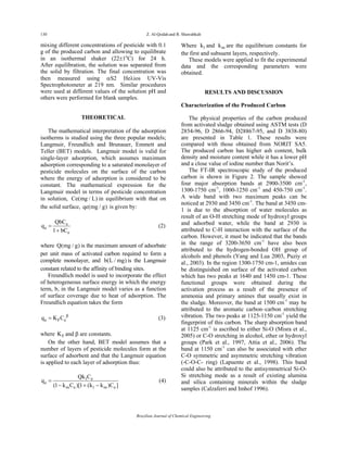 130 Z. Al-Qodah and R. Shawabkah
Brazilian Journal of Chemical Engineering
mixing different concentrations of pesticide with 0.1
g of the produced carbon and allowing to equilibrate
in an isothermal shaker (22±1o
C) for 24 h.
After equilibration, the solution was separated from
the solid by filtration. The final concentration was
then measured using αS2 Heλios UV-Vis
Spectrophotometer at 219 nm. Similar procedures
were used at different values of the solution pH and
others were performed for blank samples.
THEORETICAL
The mathematical interpretation of the adsorption
isotherms is studied using the three popular models;
Langmuir, Freundlich and Brunauer, Emmett and
Teller (BET) models. Langmuir model is valid for
single-layer adsorption, which assumes maximum
adsorption corresponding to a saturated monolayer of
pesticide molecules on the surface of the carbon
where the energy of adsorption is considered to be
constant. The mathematical expression for the
Langmuir model in terms of pesticide concentration
in solution, Ce(mg / L) in equilibrium with that on
the solid surface, qe(mg / g) is given by:
e
e
e
QbC
q
1 bC
=
+
(2)
where Q(mg / g) is the maximum amount of adsorbate
per unit mass of activated carbon required to form a
complete monolayer, and b(L / mg) is the Langmuir
constant related to the affinity of binding sites.
Freundlich model is used to incorporate the effect
of heterogeneous surface energy in which the energy
term, b, in the Langmuir model varies as a function
of surface coverage due to heat of adsorption. The
Freundlich equation takes the form
e F eq K C β
= (3)
where FK and β are constants.
On the other hand, BET model assumes that a
number of layers of pesticide molecules form at the
surface of adsorbent and that the Langmuir equation
is applied to each layer of adsorption thus:
1 e
e
m e 1 m e
Qk C
q
(1 k C )[1 (k k )C ]
=
− + −
(4)
Where 1k and mk are the equilibrium constants for
the first and subsuent layers, respectively.
These models were applied to fit the experimental
data and the corresponding parameters were
obtained.
RESULTS AND DISCUSSION
Characterization of the Produced Carbon
The physical properties of the carbon produced
from activated sludge obtained using ASTM tests (D
2854-96, D 2866-94, D28867-95, and D 3838-80)
are presented in Table 1. These results were
compared with those obtained from NORIT SA5.
The produced carbon has higher ash content, bulk
density and moisture content while it has a lower pH
and a close value of iodine number than Norit’s.
The FT-IR spectroscopic study of the produced
carbon is shown in Figure 2. The sample showed
four major absorption bands at 2900-3500 cm-1
,
1300-1750 cm-1
, 1000-1250 cm-1
and 450-750 cm-1
.
A wide band with two maximum peaks can be
noticed at 2930 and 3450 cm-1
. The band at 3450 cm-
1 is due to the absorption of water molecules as
result of an O-H stretching mode of hydroxyl groups
and adsorbed water, while the band at 2930 is
attributed to C-H interaction with the surface of the
carbon. However, it must be indicated that the bands
in the range of 3200-3650 cm-1
have also been
attributed to the hydrogen-bonded OH group of
alcohols and phenols (Yang and Lua 2003, Puziy et
al., 2003). In the region 1300-1750 cm-1, amides can
be distinguished on surface of the activated carbon
which has two peaks at 1640 and 1450 cm-1. These
functional groups were obtained during the
activation process as a result of the presence of
ammonia and primary amines that usually exist in
the sludge. Moreover, the band at 1500 cm-1
may be
attributed to the aromatic carbon–carbon stretching
vibration. The two peaks at 1125-1150 cm-1
yield the
fingerprint of this carbon. The sharp absorption band
at 1125 cm-1
is ascribed to either Si-O (Misra et al.,
2005) or C-O stretching in alcohol, ether or hydroxyl
groups (Park et al., 1997, Attia et al., 2006). The
band at 1150 cm-1
can also be associated with ether
C-O symmetric and asymmetric stretching vibration
(-C-O-C- ring) (Lapuente et al., 1998). This band
could also be attributed to the antisymmetrical Si-O-
Si stretching mode as a result of existing alumina
and silica containing minerals within the sludge
samples (Calzaferri and Imhof 1996).
 