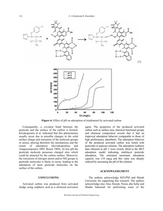 134 Z. Al-Qodah and R. Shawabkah
Brazilian Journal of Chemical Engineering
(7)
Figure 6: Effect of pH on adsorption of triadimenol by activated carbon
Consequently, a covalent bond between the
pesticide and the surface of the carbon is formed.
Kiriakopoulos et al. indicated that this phenomenon
usually occur due to possible changes in the solid
surface charge and ionization of the molecule groups
or atoms, altering therefore the mechanisms and the
extent of adsorption (Kyriakopoulosa and
Anagnostopoulos 2005, Rosen 1989). At low pH the
pesticide molecule possesses charged sites which
could be attracted by the carbon surface. Moreover,
the ionization of nitrogen atoms and/or NH groups in
pesticide molecules is likely to occur, leading to the
adsorption of more pesticide molecules on the
surface of the carbon.
CONCLUSIONS
Activated carbon was produced from activated
sludge using sulphuric acid as a chemical activation
agent. The properties of the produced activated
carbon such as surface area, chemical functional groups
and chemical composition reveals that it had an
improved adsorption behavior comparable to those of
high performance adsorbents. The adsorption behavior
of the produced activated carbon was tested with
pesticides in aqueous solution. The adsorption isotherm
data obtained at pH 3 were closely fitted to the BET
adsorption model indicating multilayer pesticide
adsorption. The estimated maximum adsorption
capacity was 110 mg/g and this value was sharply
reduced by increasing the pH of the solution.
ACKNOWLEDGMENT
The authors acknowledge KFUPM and Mutah
University for supporting this research. The authors
acknowledge also Alaa Aloush, Noora abu Safia and
Shadia Sakarnah for performing some of the
 