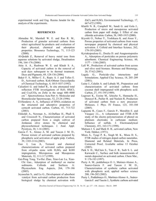 Production and Characterization of Granular Activated Carbon from Activated Sludge 135
Brazilian Journal of Chemical Engineering Vol. 26, No. 01, pp. 127 - 136, January - March, 2009
experimental work and Eng. Reema Jaradat for the
analysis of the experiments.
REFERENCES
Ahmedna M., Marshall W. E. and Rao R. M.,
Production of granular activated carbons from
select agricultural by-products and evaluation of
their physical, chemical and adsorption
properties. Biosource Technology, 71, 113-123
(2000).
Al-Qodah Z., Removal of heavy metal ions from
aqueous solutions by activated sludge, Desalination
196, 164–176 (2006).
Attia A. A., Rashwan W. E. and Khedr S. A.,
Capacity of activated carbon in the removal of
acid dyes subsequent to its thermal treatment.
Dyes and Pigments, 69, 128-136 (2006).
Baker F. S., Miller C. E., Repic A. J. and Tolles E.
D., Activated carbon. Kirk-Othmer Encycolpedia
of Chemical Technology, 4, 1015-1037 (1992).
Calzaferri G. and Imhof R., In situ attenuated total
reflection FTIR investigations of H2O, HSiCl3
and Co2(CO)8 on ZnSe in the range 600–4000
cm−1
. Spectrochimica Acta Part A: Molecular and
Biomolecular Spectroscopy, 52, 23-28 (1996).
El-Hendawy A. A., Influence of HNO3 oxidation on
the structured and adsorptive properties of
corncob activated carbon. Carbon, 41, 713-722
(2003).
Elsheikh A., Newman A., Al-Daffaee H., Phull S.
and Crosswell N., Characterization of activated
carbon prepared from a single cultivar of
Jordanian olive stones by chemical and
physicochemical techniques. J. Anal. Appl.
Pyrolysis, 30, 1-16 (2003).
Garcia F. S., Alonso A. M. and Tascon J. M. D.,
Porous texture of activated carbons prepared by
phosphoric acid activation of apple pulp. Carbon,
39, 1103-1116 (2003).
Guo J, Lua A, Textural and chemical
characterizations of activated carbon prepared
from oil-palm stone with H2SO4 and KOH
impregnation, Microporous and Mesoporous
Materials, 32, 111-117 (1999).
Gui-Peng Yang, Yu-Hui Zhao, Xiao-Lan Lu, Xian-
Chi Gao., Adsorption of methomyl on marine
sediments. Colloids and Surfaces A:
Physicochem. Eng. Aspects, 264, 179–186
(2005).
Jeyaseelan S., and Lu G., Development of adsorbent
/catalyst from activated carbon production from
biological sludge by chemical activation with
ZnCl2 and H2SO4. Environmental Technology, 17,
667-672 (1999).
Khalili N. R., Campbell M., Sandi G. and Gola J.,
Production of micro and mesoporous activated
carbon from paper mill sludge, I: Effect of zinc
chloride activation. Carbon, 38, 1905-1915 (2000).
Kiyoshi O., Nobuo Y., Yoshikazu K. and Atsuo Y.,
Porous properties of activated carbons from waste
newspaper prepared by chemical and physical
activation. J. Colloid and Interface Science, 262,
179-193 (2003).
Kyriakopoulosa G., Doulia D. and Anagnostopoulos
A., Adsorption of pesticides on porous polymeric
adsorbents. Chemical Engineering Science, 60,
1177 – 1186 (2005).
Lafi W., Production of activated carbon from acrons
and olive seed biomass. Biomass and Bioenergy,
20, 57-62 (2001).
Lagaly G., Pesticide–clay interactions and
formulations. Applied Clay Science, 18, 205–209
(2001).
Laine J., Calafat A. and Labady M., Preparation and
characterization of activated carbons from
coconut shell impregnated with phosphoric acid.
Carbon, 27, 191-195 (1989).
Legrouri K., Ezzine M., Ichocho S., Hannache H.,
Denoyel R., Pailler R. and Naslain R, Production
of activated carbon from a new precursor:
Molasses. J. Phys. IV France, 123, 101-104
(2005).
Lapuente R., Cases F., Garcés P., Morallón E. and
Vázquez J.L., A voltammeter and FTIR–ATR
study of the electro polymerization of phenol on
platinum electrodes in carbonate medium:
Influence of sulfide. J. Electroanalytical
Chemistry, 451, 163-171 (1998).
Mattson J. S. and Mark H. B., activated carbon, New
York: Dekker, (1971).
Misra A., Tyagi P. K., Singh M. K., Misra D. S.,
FTIR studies of nitrogen doped carbon nanotubes.
Diamond and Related Materials, In Press,
Corrected Proof, Available online 13 October
(2005).
Park S. H., McClain S., Tian Z. R., Suib S. L. and
Karwacki C., Surface and bulk measurements of
metals deposited on activated carbon. Chem Mat.,
9: 176-183 (1997).
Puziy A. M., poddubnaya O. I., Matinez-Alonso A.,
Suarez-Garcia F. and Tascon J. M. D.,
Characterization of synthetic carbon activated
with phosphoric acid, applied surface science
200, 196-202 (2002).
Puziy I., Poddubnaya O., Martínez-Alonso A., Suárez-
García F. and Tascón J., Synthetic carbons activated
 