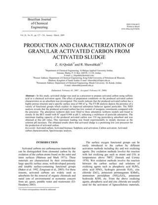 ISSN 0104-6632
Printed in Brazil
www.abeq.org.br/bjche
Vol. 26, No. 01, pp. 127 - 136, January - March, 2009
*To whom correspondence should be addressed
Brazilian Journal
of Chemical
Engineering
PRODUCTION AND CHARACTERIZATION OF
GRANULAR ACTIVATED CARBON FROM
ACTIVATED SLUDGE
Z. Al-Qodah1*
and R. Shawabkah2,3
1
Department of Chemical Engineering, Al-Balqaa Applied University Jordan,
Amman, Marka, P. O. Box 340558, 11134, Jordan.
E-mail: z_Alqodah@hotmail.com
2
Present Address: Department of Chemical Engineering, King Fahd University of Petroleum & Minerals,
Dhahran, Kingdom of Saudi Arabia. E-mail: rshawabk@kfupm.edu.sa
3
Permanent Address: Department of Chemical Engineering, Mutah Univeristy, AL-Karak, Jordan.
E-mail: rshawabk@mutah.edu.jo
(Submitted: February 01, 2007 ; Accepted: February 01, 2008)
Abstract - In this study, activated sludge was used as a precursor to prepare activated carbon using sulfuric
acid as a chemical activation agent. The effect of preparation conditions on the produced activated carbon
characteristics as an adsorbent was investigated. The results indicate that the produced activated carbon has a
highly porous structure and a specific surface area of 580 m2
/g. The FT-IR analysis depicts the presence of a
variety of functional groups which explain its improved adsorption behavior against pesticides. The XRD
analysis reveals that the produced activated carbon has low content of inorganic constituents compared with
the precursor. The adsorption isotherm data were fitted to three adsorption isotherm models and found to
closely fit the BET model with R2
equal 0.948 at pH 3, indicating a multilayer of pesticide adsorption. The
maximum loading capacity of the produced activated carbon was 110 mg pesticides/g adsorbent and was
obtained at this pH value. This maximum loading was found experimentally to steeply decrease as the
solution pH increases. The obtained results show that activated sludge is a promising low cost precursor for
the production of activated carbon.
Keywords: Activated carbon; Activated biomass; Sulphuric acid activation; Carbon activation; Activated
carbon characterization; Spectroscopic analysis.
INTRODUCTION
Activated carbons are carbonaceous materials that
can be distinguished from elemental carbon by the
oxidation of the carbon atoms found on the outer and
inner surfaces (Mattson and Mark 1971). These
materials are characterized by their extraordinary
large specific surface areas, well-developed porosity
and tunable surface-containing functional groups
(Baker et al. 1992, Zongxuan et al., 2003). For these
reasons, activated carbons are widely used as
adsorbents for the removal of organic chemicals and
metal ions of environmental or economic concern
from air, gases, potable water and wastewater (El-
Hendawy 2003).
The surface oxygen functional groups can be
easily introduced to the carbon by different
activation methods including dry and wet oxidizing
agents. Dry oxidation methods involve the reaction
with hot oxidizing gas such as steam and CO2 at
temperatures above 700o
C (Smisek and Cerney
1970). Wet oxidation methods involve the reaction
between the carbon surface and solutions of
oxidizing agents such as phosphoric acid H3PO4,
nitric acid HNO3, hydrogen peroxide H2O2, zinc
chloride ZnCl2, potassium permanganate KMnO4,
ammonium persulphate (NH4)2S2O8, potassium
hydroxide KOH, etc. From the above oxidizing
agents, phosphoric acid and zinc chloride are usually
used for the activation of lignocellulosic materials,
 