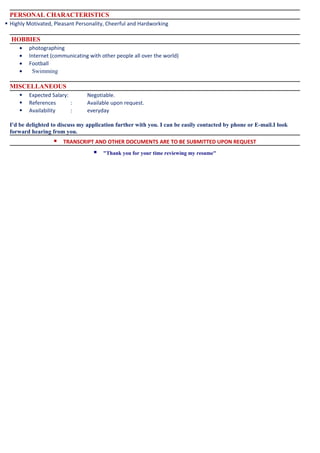 PERSONAL CHARACTERISTICS
 Highly Motivated, Pleasant Personality, Cheerful and Hardworking
HOBBIES
• photographing
• Internet (communicating with other people all over the world)
• Football
• Swimming
MISCELLANEOUS
 Expected Salary: Negotiable.
 References : Available upon request.
 Availability : everyday
I'd be delighted to discuss my application further with you. I can be easily contacted by phone or E-mail.I look
forward hearing from you.
 TRANSCRIPT AND OTHER DOCUMENTS ARE TO BE SUBMITTED UPON REQUEST
 "Thank you for your time reviewing my resume"
 