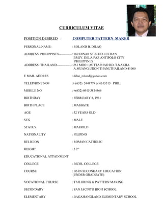 CURRICULUM VITAE 
POSITION DESIRED : COMPUTER PATTERN MAKER 
PERSONAL NAME: : ROLAND B. DILAO 
ADDRESS: PHILIPPINES------------: 269 DINAR ST.SITIO LUCBAN 
BRGY. DELA PAZ ANTIPOLO CITY 
PHILIPPINES 
ADDRESS: THAILAND--------------: 261 MOO 1,MITTAPHAO RD. T.NAKHA 
A.MUANG.UDON THANI,THAILAND 41000 
E MAIL ADDRES : dilao_roland@yahoo.com 
TELEPHONE NO# :+ (632) 5848779 or 6615513 PHIL. 
MOBILE NO : +(632) 0915 3814466 
BIRTHDAY : FEBRUARY 8, 1961 
BIRTH PLACE : MASBATE 
AGE : 52 YEARS OLD 
SEX : MALE 
STATUS : MARRIED 
NATIONALITY : FILIPINO 
RELIGION : ROMAN CATHOLIC 
HEIGHT : 5 2” 
EDUCATIONAL ATTAINMENT 
COLLEGE : BICOL COLLEGE 
COURSE : BS IN SECONDARY EDUCATION 
(UNDER GRADUATE) 
VOCATIONAL COURSE : TAILORING & PATTERN MAKING 
SECONDARY : SAN JACINTO HIGH SCHOOL 
ELEMENTARY : BAGAHANGLAND ELEMENTARY SCHOOL 
 
