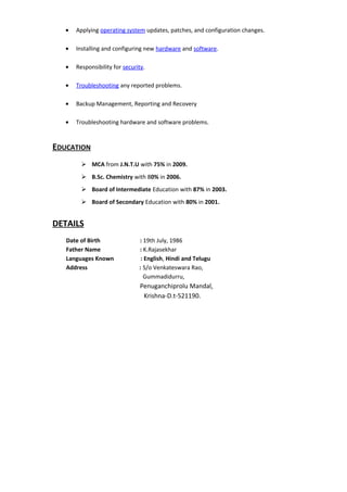 • Applying operating system updates, patches, and configuration changes.
• Installing and configuring new hardware and software.
• Responsibility for security.
• Troubleshooting any reported problems.
• Backup Management, Reporting and Recovery
• Troubleshooting hardware and software problems.
EDUCATION
 MCA from J.N.T.U with 75% in 2009.
 B.Sc. Chemistry with 80% in 2006.
 Board of Intermediate Education with 87% in 2003.
 Board of Secondary Education with 80% in 2001.
DETAILS
Date of Birth : 19th July, 1986
Father Name : K.Rajasekhar
Languages Known : English, Hindi and Telugu
Address : S/o Venkateswara Rao,
Gummadidurru,
Penuganchiprolu Mandal,
Krishna-D.t-521190.
 