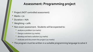 Assessment: Programming project
• Project (NOT controlled assessment)
• Marks = 70
• Duration = N/A
• Weighting = 20%
• Non-exam assessment. Students will be expected to:
• analyse a problem (10 marks)
• Design a solution (15 marks)
• develop and test a solution (25 marks)
• evaluate and document the project (20 marks)
• The program must be written in a suitable programming language to solve it
.
 