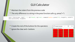 GUI Calculator
• Maintain the indent from the previous code
• The only difference is a string in the press function call e.g. press(“+”)
• Create the rest of the buttons for the operators
• Ignore the clear and = buttons
 