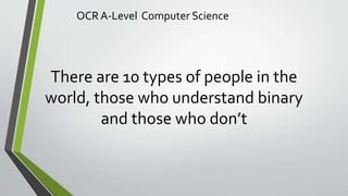 OCR A-Level Computer Science
There are 10 types of people in the
world, those who understand binary
and those who don’t
 