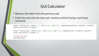 GUI Calculator
• Maintain the indent from the previous code
• Finish the code with the clear and = buttons and the final gui.mainloop()
command
 