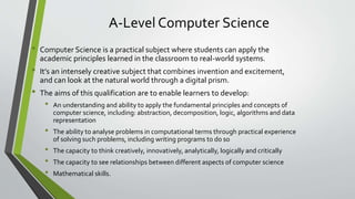 A-Level Computer Science
• Computer Science is a practical subject where students can apply the
academic principles learned in the classroom to real-world systems.
• It’s an intensely creative subject that combines invention and excitement,
and can look at the natural world through a digital prism.
• The aims of this qualification are to enable learners to develop:
• An understanding and ability to apply the fundamental principles and concepts of
computer science, including: abstraction, decomposition, logic, algorithms and data
representation
• The ability to analyse problems in computational terms through practical experience
of solving such problems, including writing programs to do so
• The capacity to think creatively, innovatively, analytically, logically and critically
• The capacity to see relationships between different aspects of computer science
• Mathematical skills.
 