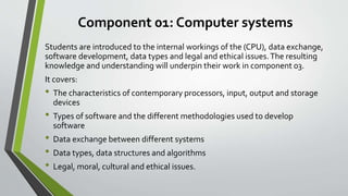 Component 01: Computer systems
Students are introduced to the internal workings of the (CPU), data exchange,
software development, data types and legal and ethical issues.The resulting
knowledge and understanding will underpin their work in component 03.
It covers:
• The characteristics of contemporary processors, input, output and storage
devices
• Types of software and the different methodologies used to develop
software
• Data exchange between different systems
• Data types, data structures and algorithms
• Legal, moral, cultural and ethical issues.
 