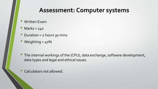 Assessment: Computer systems
• Written Exam
• Marks = 140
• Duration = 2 hours 30 mins
• Weighting = 40%
• The internal workings of the (CPU), data exchange, software development,
data types and legal and ethical issues.
• Calculators not allowed.
 