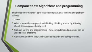 Component 02: Algorithms and programming
This builds on component 01 to include computational thinking and problem-
solving.
It covers:
• What is meant by computational thinking (thinking abstractly, thinking
ahead, thinking procedurally etc.)
• Problem solving and programming – how computers and programs can be
used to solve problems
• Algorithms and how they can be used to describe and solve problems.
 