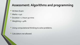 Assessment: Algorithms and programming
• Written Exam
• Marks = 140
• Duration = 2 hours 30 mins
• Weighting = 40%
• Using computational thinking to solve problems.
• Calculators not allowed.
 