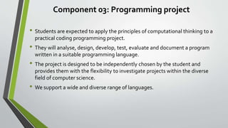 Component 03: Programming project
• Students are expected to apply the principles of computational thinking to a
practical coding programming project.
• They will analyse, design, develop, test, evaluate and document a program
written in a suitable programming language.
• The project is designed to be independently chosen by the student and
provides them with the flexibility to investigate projects within the diverse
field of computer science.
• We support a wide and diverse range of languages.
 