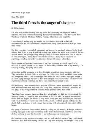 Publication: Cape Argus
Date: May 2008
The third force is the anger of the poor
By Helga Jansen
I sit here on a Monday evening after my fourth day of assisting the displaced African
nationals who have come to Muizenberg from across the Peninsula. They have come from
Westlake, Vrygrond, Maitland, Philippi, Nyanga, Khayelitsha and Gugulethu.
I am exhausted, and my only joy tonight has been that we were able to find safe
accommodation for 20 Zimbabweans who had been sitting on the Foreshore in Cape Town
since Friday.
Our little committee is stretched, exhausted, and some of us are deeply ashamed to be South
African. Our desire to jump in and help comes from a place that wants to be reminded that we
are still human, and perhaps to buy some goodwill in the event that the next time, it may be
us who are refugees. It may be us who are shell-shocked. It may be us who have lost
everything, including the ability to determine the next 30 minutes of our lives.
Horror stories are becoming commonplace and I am beginning to remind myself to be
shocked, to express outrage, to feel anger - to feel nothing is to lose a bit of my humanity. On
Saturday evening, the reality hit us hard.
A Somalian and his son came to us from Westlake, scared and almost catatonic with fear.
They had arrived in South Africa a week ago. On Friday, their friend was killed on the trains
in a xenophobic attack. Each of us hugged this father and son. I couldn't apologise enough -
all I kept saying through my tears to these total strangers was: "I am sorry." The son walked
over to me, held and comforted me. How weak I must have seemed to him.
On Wednesday I went to work after a weekend of horror - where we comforted people, fed
them, tried to assure them they were safe. Every time I made this assurance I wondered if I
was lying. If my own government couldn't ensure people's safety, how could I?
There have been moments these past four days when briefly my faith has been restored. On
Saturday evening a Congolese man was stabbed in the local pub. The patrons ran up to the
church hall and begged our friends to "stay inside, keep quiet, they will hear you. We don't
want you to be killed." These were white South Africans. Ordinary people walking into the
church hall to apologise, to hold a hand, share a smile with a traumatised child, greet a fellow
human.
Our group of volunteers have worked tirelessly, calling on old networks in foreign embassies,
sending messages on the local community radio station to send relief, send food, send baby
clothes, anything to ease the discomfort - and perhaps ease our consciences.
On Saturday evening a restaurant manager and her staff asked the owner if they could donate
the unsold food from that evening. He said no. They took it anyway and brought it over to the
 