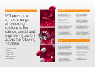 RECRUITMENT +
CRO +
Synergy is SRG’s niche CRO.
We occupy a unique space in
the industry, offering a smarter,
scalable approach to outsourcing
and an enviable customer
retention and satisfaction record.
Our bespoke contract scientific
services enable you to focus on
core activities transforming your
productivity. Choose from:
+ Laboratory stewarding
+ Product stability testing
+ Sensory panel management
+ Laboratory analysis
Our contract clinical biometric
services are flexible and deliver
considerable cost reductions.
You decide which aspects of
your clinical trials programme
we handle and whether they are
undertaken at our facilities or
your own. Services include:
+ Data management
+ Statistical programming
+ Statistical consultancy
+ Medical writing
+ Database development
We offer a full portfolio of
recruitment services to help
employers source temporary,
contract and permanent staff,
on a one-off or a tailored
campaign basis.
Where a more strategic
approach is required, whether
for the confidential recruitment
of senior managers or sourcing
of technical specialists, SRG
Premium brings together
search and contingency
methodologies. We find you
the best available talent in
the market, within agreed
timescales at a competitive fee.
Our scalable, flexible and
efficient managed service
solutions are suited to
organisations with high volume
temporary, contract and
permanent recruitment needs.
By outsourcing either part or
their complete recruitment
process, across supply-
chain management, contract
workforce and talent acquisition
and management, SRG is
able to provide a tailored and
innovative managed service
programme. Enabling employers
to gain complete end-to-end
transparency of their recruitment
processes, we help them
reduce costs through increased
efficiencies, visibility and control.
SRG provides a
complete range
of resourcing
solutions to the
science, clinical and
engineering sectors
across the following
industries:
+ Pharmaceutical
+ Biotech
+ Chemicals
+ Food/FMCG
+ Medical devices
+ Renewables
RESOURCING SOLUTIONS +
 
