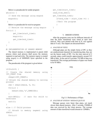 Below is a pseudocode for sender program:
while(1) {
// Send the message using msgsnd
msgsnd();
}
Below is a pseudocode for receiver program:
// Receive the message using msgrcv
for(;;) {
get_time(start_time);
msgrcv();
get_time(end_time);
}
}
D. IMPLEMENTATION OF SHARED MEMORY
The shared memory is implemented in parent child
process where each process shall access the memory
segment to read and write. The memory region is created
using msget() is of SHMSIZE bytes specified in the
program.
The pseudocode of the program is given below:
if(fork>0) {
// Create the shared memory using
IPC_CREAT flag
shmget(IPC_CREAT);
// Attach the shared memory to calling
process
shm = shmat(shmid, 0, 0);
for(;;) {
memset(shm,'a',SHMSIZE);
}
wait(NULL); // wait for child to
terminate
exit();
}
else { // Child process
// Attach to memory segment using
shmid.
for(;;){
get_time(start_time);
read_from_shm();
get_time(end_time);
if(end_time - start_time >t) {
//Exit the program
}
}
}
V. OBSERVATIONS
After the programs were run for different intervals of
time the bytes transferred were noted at each time
interval. They were plotted with time in X- axis against
data in Y-axis. The outputs are discussed below.
A. ANALYSIS OF PIPES
Although pipes are the simple forms of IPC as they
are unidirectional channels for transferring data, they are
not the fastest mode of IPC. For the time interval of 2
seconds, pipes could transfer approximately around 212
MB of data. At the end of 8 seconds 758 MB of data was
transferred. The average performance of pipes was found
to be 95 MB/s.
Fig 5.1: Performance of Pipes
B. ANALYSIS OF SYSTEM V MESSAGE QUEUES
Message queues were faster than pipes, yet much
slower than shared memory. After 2 seconds, 238MB of
data was received by the client process. The average
amount of data transferred would amount to 120MB/s.
 