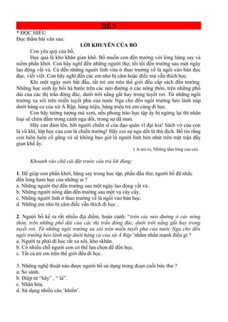 ĐỀ 5
* ĐỌC HIỂU
Đọc thầm bài văn sau:
LỜI KHUYÊN CỦA BỐ
Con yêu quý của bố,
Học quả là khó khăn gian khổ. Bố muốn con đến trường với lòng hăng say và
niềm phấn khởi. Con hãy nghĩ đến những người thợ, tối tối đến trường sau một ngày
lao động vất vả. Cả đến những người lính vừa ở thao trường về là ngồi vào bàn đọc
đọc, viết viết. Con hãy nghĩ đến các em nhỏ bị câm hoặc điếc mà vẫn thích học.
Khi một ngày mới bắt đầu, tất trẻ em trên thế giới đều cắp sách đến trường.
Những học sinh ấy hối hả bước trên các nẻo đường ở các nông thôn, trên những phố
dài của các thị trấn đông đúc, dưới trời nắng gắt hay trong tuyết rơi. Từ những ngôi
trường xa xôi trên miền tuyết phủ của nước Nga cho đến ngôi trường hẻo lánh núp
dưới hàng cọ của xứ Ả Rập, hàng triệu, hàng triệu trẻ em cùng đi học.
Con hãy tưởng tượng mà xem, nếu phong trào học tập ấy bị ngừng lại thì nhân
loại sẽ chìm đắm trong cảnh ngu dốt, trong sự dã man.
Hãy can đảm lên, hỡi người chiến sĩ của đạo quân vĩ đại kia! Sách vở của con
là vũ khí, lớp học của con là chiến trường! Hãy coi sự ngu dốt là thù địch. Bố tin rằng
con luôn luôn cố gắng và sẽ không bao giờ là người lính hèn nhát trên mặt trận đầy
gian khổ ấy.
( A-mi-xi, Những tấm lòng cao cả)
Khoanh vào chữ cái đặt trước câu trả lời đúng:
1. Để giúp con phấn khởi, hăng say trong học tập, phần đầu thư, người bố đã nhắc
đến lòng ham học của những ai ?
a. Những người thợ đến trường sau một ngày lao đọng vất vả .
b. Những người nông dân đến trường sau một vụ cày cấy.
c. Những người lính ở thao trường về là ngồi vào bàn học.
d. Những em nhỏ bị câm điếc vẫn thích đi học .
2. Người bố kể ra rất nhiều địa điểm, hoàn cảnh: “trên các nẻo đường ở các nông
thôn, trên những phố dài của các thị trấn đông đúc, dưới trời nắng gắt hay trong
tuyết rơi. Từ những ngôi trường xa xôi trên miền tuyết phủ của nước Nga cho đến
ngôi trường hẻo lánh núp dưới hàng cọ của xứ Ả Rập”nhằm nhấn mạnh điều gì ?
a. Người ta phải đi học rất xa xôi, kho skhăn.
b. Có nhiều chỗ người con có thể lựa chọn để đến học.
c. Tất cả trẻ em trên thế giới đều đi học.
3. Những nghệ thuật nào được người bố sử dụng trong đoạn cuối bức thư ?
a. So sánh.
b. Điệp từ “hãy” , “ là”.
c. Nhân hóa.
d. Sử dụng nhiều câu ‘khiến’.
 