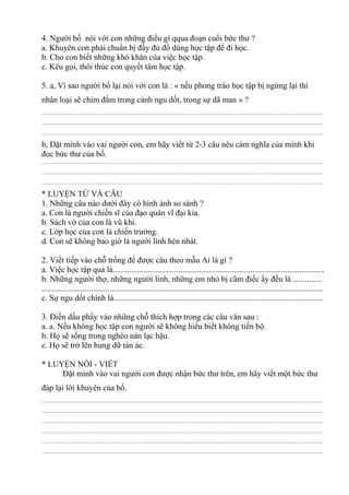 4. Người bố nói với con những điều gì qqua đoạn cuối bức thư ?
a. Khuyên con phải chuẩn bị đầy đủ đồ dùng học tập để đi học.
b. Cho con biết những khó khăn của việc học tập.
c. Kêu gọi, thôi thúc con quyết tâm học tập.
5. a, Vì sao người bố lại nói với con là : « nếu phong trào học tập bị ngừng lại thì
nhân loại sẽ chìm đắm trong cảnh ngu dốt, trong sự dã man » ?
................................................................................................................................................................................................
................................................................................................................................................................................................
................................................................................................................................................................................................
b, Đặt mình vào vai người con, em hãy viết từ 2-3 câu nêu cảm nghĩa của mình khi
đọc bức thư của bố.
................................................................................................................................................................................................
................................................................................................................................................................................................
................................................................................................................................................................................................
* LUYỆN TỪ VÀ CÂU
1. Những câu nào dưới đây có hình ảnh so sánh ?
a. Con là người chiến sĩ của đạo quân vĩ đại kia.
b. Sách vở của con là vũ khí.
c. Lớp học của con là chiến trường.
d. Con sẽ không bao giờ là người lính hèn nhát.
2. Viết tiếp vào chỗ trống để được câu theo mẫu Ai là gì ?
a. Việc học tập quả là.......................................................................................................
b. Những người thợ, những người lính, những em nhỏ bị câm điếc ấy đều là ..............
.........................................................................................................................................
c. Sự ngu dốt chính là......................................................................................................
3. Điền dấu phẩy vào những chỗ thích hợp trong các câu văn sau :
a. a. Nếu không học tập con người sẽ không hiểu biết không tiến bộ.
b. Họ sẽ sống trong nghèo nàn lạc hậu.
c. Họ sẽ trở lên hung dữ tàn ác.
* LUYỆN NÓI - VIẾT
Đặt mình vào vai người con được nhận bức thư trên, em hãy viết một bức thư
đáp lại lời khuyên của bố.
................................................................................................................................................................................................
................................................................................................................................................................................................
................................................................................................................................................................................................
................................................................................................................................................................................................
................................................................................................................................................................................................
................................................................................................................................................................................................
 