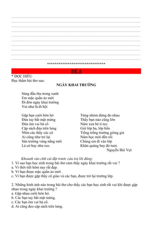 ................................................................................................................................................................................................
................................................................................................................................................................................................
................................................................................................................................................................................................
................................................................................................................................................................................................
................................................................................................................................................................................................
................................................................................................................................................................................................
................................................................................................................................................................................................
................................................................................................................................................................................................
................................................................................................................................................................................................
................................................................................................................................................................................................
*******************************
ĐỀ 6
* ĐỌC HIỂU
Đọc thầm bài thơ sau:
NGÀY KHAI TRƯỜNG
Sáng đầu thu trong xanh
Em mặc quần áo mới
Đi đón ngày khai trường
Vui như là đi hội
Gặp bạn cười hớn hở
Đứa tay bắt mặt mừng
Đứa ôm vai bá cổ
Cặp sách đùa trên lưng
Từng nhóm đứng đo nhau
Thấy bạn nào cũng lớn
Năm xưa bé tí teo
Giờ lớp ba, lớp bốn
Nhìn các thầy các cô
Ai cũng như trẻ lại
Sân trường vàng nắng mới
Lá cờ bay như reo.
Tiếng trống trường gióng giả
Năm học mới đến rồi
Chúng em đi vào lớp
Khăn quàng bay đỏ tươi.
Nguyễn Bùi Vợi
Khoanh vào chữ cái đặt trước câu trả lời đúng:
1. Vì sao bạn học sinh trong bài thơ cảm thấy ngày khai trường rất vui ?
a. Vì thời tiết hôm nay rất đẹp.
b. Vì bạn được mặc quần áo mới .
c. Vì bạn được gặp thầy cô giáo và các bạn, được trở lại trường lớp.
2. Những hình ảnh nào trong bài thơ cho thấy các bạn học sinh rất vui khi được gặp
nhau trong ngày khai trường ?
a. Gặp nhau cười hớn hở.
b. Các bạn tay bắt mặt mừng.
c. Các bạn ôm vai bá cổ.
d. Ai cũng đeo cặp sách trên lưng.
 