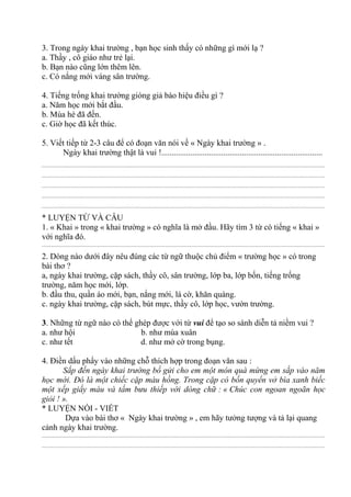 3. Trong ngày khai trường , bạn học sinh thấy có những gì mới lạ ?
a. Thầy , cô giáo như trẻ lại.
b. Bạn nào cũng lớn thêm lên.
c. Có nắng mới váng sân trường.
4. Tiếng trống khai trường gióng giả báo hiệu điều gì ?
a. Năm học mới bắt đầu.
b. Mùa hè đã đến.
c. Giờ học đã kết thúc.
5. Viết tiếp từ 2-3 câu để có đoạn văn nói về « Ngày khai trường » .
Ngày khai trường thật là vui !..............................................................................
................................................................................................................................................................................................
................................................................................................................................................................................................
................................................................................................................................................................................................
................................................................................................................................................................................................
................................................................................................................................................................................................
* LUYỆN TỪ VÀ CÂU
1. « Khai » trong « khai trường » có nghĩa là mở đầu. Hãy tìm 3 từ có tiếng « khai »
với nghĩa đó.
................................................................................................................................................................................................
2. Dòng nào dưới đây nêu đúng các từ ngữ thuộc chủ điểm « trường học » có trong
bài thơ ?
a, ngày khai trường, cặp sách, thầy cô, sân trường, lớp ba, lớp bốn, tiếng trống
trường, năm học mới, lớp.
b. đầu thu, quần áo mới, bạn, nắng mới, lá cờ, khăn quàng.
c. ngày khai trường, cặp sách, bút mực, thầy cô, lớp học, vườn trường.
3. Những từ ngữ nào có thể ghép được với từ vui để tạo so sánh diễn tả niềm vui ?
a. như hội b. như mùa xuân
c. như tết d. như mở cờ trong bụng.
4. Điền dấu phẩy vào những chỗ thích hợp trong đoạn văn sau :
Sắp đến ngày khai trường bố gửi cho em một món quà mừng em sắp vào năm
học mới. Đó là một chiếc cặp màu hồng. Trong cặp có bốn quyển vở bìa xanh biếc
một xếp giấy màu và tấm bưu thiếp với dòng chữ : « Chúc con ngoan ngoãn học
giỏi ! ».
* LUYỆN NÓI - VIẾT
Dựa vào bài thơ « Ngày khai trường » , em hãy tưởng tượng và tả lại quang
cảnh ngày khai trường.
................................................................................................................................................................................................
................................................................................................................................................................................................
 