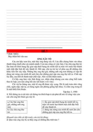 ................................................................................................................................................................................................
................................................................................................................................................................................................
................................................................................................................................................................................................
................................................................................................................................................................................................
................................................................................................................................................................................................
................................................................................................................................................................................................
................................................................................................................................................................................................
................................................................................................................................................................................................
................................................................................................................................................................................................
................................................................................................................................................................................................
................................................................................................................................................................................................
................................................................................................................................................................................................
................................................................................................................................................................................................
................................................................................................................................................................................................
*********************************
ĐỀ 7
* ĐỌC HIỂU
Đọc thầm bài văn sau:
ONG XÂY TỔ
Các em hãy xem kìa, một bày ong đang xây tổ. Lúc đầu chúng bám vào nhau
thành từng chuỗi như cái mành mành. Con nào cũng có việc làm. Các chú ong thợ trẻ
lần lượt rời khỏi hang lấy giọt sáp dưới bụng do mình tiết ra trộn với nước bọt thành
một chất đặc biệt để xây thành tổ. Hết sáp, chú tự rút lui về phía sau để những chú
khác tiến lên xây tiếp. Những bác ong thợ già, những anh ong non không có sáp thì
dùng sức nóng của mình để sưởi ấm cho những giọt sáp của ong thợ tiết ra. Chất sáp
lúc đầu, sau khô đi thành một chất xốp , bền và khó thấm nước.
Cả bầy ong làm việc thật đong vui, nhộn nhịp nhưng con nào cũng biết tuân
theo kỉ luật, con nào cũng hết sức tiết kiệm «vôi vữa».
Chỉ vài ba tháng sau, một tổ ong đã được xây xong. Đó là một toàn nhà vững
chãi, ngăn nắp, trật tự, có hàng ngàn căn phòng giống hệt nhau. Cả đàn ong trong tổ
là một khối hòa thuận.
Tập đọc 3, 1980
1. Nối thông tin ở cột trái với thông tin thích hợp ở cột phải để nói về công việc của
các chú ong khi tham gia xây tổ.
a, Các bác ong thợ
già, những anh ong
non
1. lấy giọt sáp dưới bụng do mình tiết ra,
trộn với nước bọt thành một chất đặc biết
để xây thành tổ.
b, Các chú ong thợ
trẻ
2. dùng sức nóng của mình để sưởi ấm cho
những giọt sáp của ong thợ tiết ra.
Khoanh vào chữ cái đặt trước câu trả lời đúng:
2. Qua việc ong xây tổ, ta thấy ong có những đức tính nào ?
 