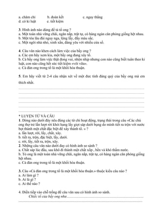 a. chăm chỉ b. đoàn kết c. ngay thẳng
d. có kỉ luật e. tiết kiệm
3. Hình ảnh nào dùng để tả tổ ong ?
a. Một toàn nhà vững chãi, ngăn nắp, trật tự, có hàng ngàn căn phòng giống hệt nhau.
b. Một tòa lâu đài nguy nga, lộng lẫy, đầy màu sắc.
c. Một ngôi nhà nhỏ, xinh xắn, đáng yêu với nhiều cửa sổ.
4. Câu văn nào khen cách làm việc của bầy ong ?
a. Các em hãy xem kìa, một bầy ong đang xây tổ.
b. Cả bầy ong làm việc thật đong vui, nhộn nhịp nhưng con nào cũng biết tuân theo kỉ
luật, con nào cũng hết sức tiết kiệm «vôi vữa».
c. Cả đàn ong trong tổ là một khối hòa thuận.
5. Em hãy viết từ 2-4 câu nhận xét về một đưc tính đáng quý của bầy ong mà em
thích nhất.
................................................................................................................................................................................................
................................................................................................................................................................................................
................................................................................................................................................................................................
................................................................................................................................................................................................
................................................................................................................................................................................................
................................................................................................................................................................................................
* LUYỆN TỪ VÀ CÂU
1. Dòng nào dưới đây nêu đúng các từ chỉ hoạt động, trạng thái trong câu «Các chú
ong thợ trẻ lần lượt rời khỏi hang lấy giọt sáp dưới bụng do mình tiết ra trộn với nước
bọt thành một chất đặc biệt để xây thành tổ. » ?
a. lần lượt, rời, lấy, chất, xây.
b. tiết ra, trộn, đặc biệt, lấy, dưới.
c. rời, lấy, tiết ra, trộn, xây.
2. Những câu văn nào dưới đay có hình ảnh so sánh ?
a. Chất sáp lúc đầu, sau khô đi thành một chất xốp , bền và khó thấm nước.
b. Tỏ ong là một toàn nhà vững chãi, ngăn nắp, trật tự, có hàng ngàn căn phòng giống
hệt nhau.
c. Cả đàn ong trong tổ là một khối hòa thuận.
3. Câu «Cả đàn ong trong tổ là một khối hòa thuận.» thuộc kiểu câu nào ?
a. Ai làm gì ?
b. Ai là gì ?
c. Ai thế nào ?
4. Điền tiếp vào chỗ trống để câu văn sau có hình ảnh so sánh.
Chiếc tổ của bầy ong như....................................................................................
.......................................................................................................................................
 