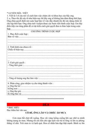 * LUYỆN NÓI - VIẾT
1. Viết từ 3-4 câu nói về cách làm việc chăm chỉ và khoa học của bầy ong.
2. a, Theo tốc độ xây tổ như hiện nay thì bầy ong sẽ không bảo đảm đúng thời hạn.
Ong chúa quyết định mở cuộc họp bàn về việc đẩy nhanh tốc độ xây dựng chiếc tổ
cho kịp thời hạn. Ong chúa mới vachjra được các bước tiến hành cuộc họp. Em hãy
điền tiếp vào từng phần để có dự kiến cách giải quyết đưa ra thảo luận trong cuộc
họp.
CHƯƠNG TRÌNH CUỘC HỌP
1. Mục đích cuộc họp :
Bàn về việc...................................................................................................................
......................................................................................................................................
......................................................................................................................................
....................................................................................................................................
2. Tình hình của chiecs tổ :
Chiếc tổ hiện nay.........................................................................................................
.....................................................................................................................................
......................................................................................................................................
......................................................................................................................................
...
3. Cách giải quyết :
- Tăng thời gian :........................................................................................................
....................................................................................................................................
......................................................................................................................................
......................................................................................................................................
...............................................................................................................
- Tăng số lượng ong thợ làm việc :..............................................................................
.....................................................................................................................................
4. Phân công, giao nhiệm vụ cho từng thành viên :
a, Ong thợ trẻ :.............................................................................................................
b,Ong non :..................................................................................................................
c, Ong thợ già:……………………………………………………………………….
D, Ong bảo vệ:……………………………………………………………………….
********************************
ĐỀ 8
* ĐỌC HIỂU
Đọc thầm bài văn sau:
CÔ BÉ, ÔNG LÃO VÀ CHIẾC ÁO MƯA
Cơn mưa bất chợt đổ xuống. Hoa vội vàng luống cuống khi sực nhỡ ra mình
không mang áo mưa. Nhưng rồi em liền cho cặp sách vào túi ni lông và lên xe phóng
thẳng về nhà. Trời mưa to và lạnh quá. Hoa cố nhấn bàn đạp thật mạnh. Bánh xe lăn
 