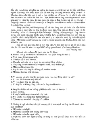 đều trên con đường ướt phta sra những âm thanh nghe thật vui tai. Về đến nhà thì cả
người ướt sũng. Hoa thấy trước cửa có một ông lão đang trú mưa. Ông lão nói : «
Cho ông đứng nhờ đây một tí nhé. » Hoa chỉ kịp nói «Vâng ạ ! » rồi vội vã vào nhà.
Em run lên vì rét và hắt hơi liên tục. Chợt, Hoa nhớ đến ông lão đứng trú mưa trước
cửa, em vội vàng lấy chiếc áo mưa trong tủ, chạy ra đưa cho ông và nói : « Ông ơi ! !
Ông mặc áo mưa về nhà đi kẻo muộn ». Ông lão nhìn Hoa trìu mến và cảm ơn Hoa.
Hoa thấy lòng vui vui.
Sáng chủ nhật, trời hửng nắng, bố và Hoa đang sơn lại chiếc cửa xếp đã bạc
màu , hoen gỉ trước nhà thì ông lão hôm trước đến. Ông cảm ơn Hoa và nói với bố
Hoa rằng : «Bác có cô con gái thật tốt bụng» . Không chút ngần ngại , ông lão xắn
tay áo sơn cánh cửa giúp hai bố con. Chợt lạ thay, sau mỗi đường chổi sơn ông lão
quét lên, cánh cửa lại hiện lên một màu xanh lạ kì, một màu xanh lấp lánh những ánh
vàng . Một màu xanh tràn ngập sự sống và mang lại cảm giác dễ chịu, thoải mái mỗi
khi nhìn vào.
Hoa có cảm giác ông lão là một ông tiên, và trên đời này sẽ có rất nhiều ông
tiên, bà tiên như thế, nếu con người biết sống quan tâm và yêu thương lẫn nhau.
Theo Phương Thúy
Khoanh vào chữ cái đặt trước câu trả lời đúng:
1. Hoa đã làm gì khi tan học, trời mưa mà Hoa quên mang áo mưa ?
a. Ngồi trong lớp đợ mưa tạnh.
b. Tìm bạn để di nhờ áo mưa.
c. Cho cặp sách vào túi ni long, lên xe phóng thẳng về nhà.
2. Thấy ông lão trú mưa trước cổng nhà mình, Hoa đã làm gì ?
a. Mặc ông lão đứng ở đó.
b. Lấy áo mưa cho ông lão để ông về nhà kẻo muộn.
c. Mời ông lão vào nhà trú mưa.
3. Vì sao sau khi cho ông lão mượn áo mưa, Hoa thấy lòng mình vui vẻ ?
a. Vì Hoa đã làm được một việc tốt.
b. Vì Hoa được ông lão cảm ơn.
c. Vì ông lão sẽ không đứng chắn trước ổng nhà Hoa nữa.
4. Ông lão đã làm và nói những gì khi đến nhà Hoa trả áo mưa ?
a. Cảm ơn Hoa.
b. Khuyên bố Hoa nên thay cánh cửa khác.
c. Nói với bố Hoa rằng Hoa thật là tốt bụng.
d. Xắn tay áo, sơn cánh cửa giúp bố và Hoa.
5. Những từ ngữ nào được tác giả sử dụng để tả màu xanh mà ông lão đã sơn ở cánh
cửa nhà Hoa?
a. Một màu xanh lạ kì.
b. Một màu xanh lấp lánh những ánh vàng.
c. Một màu xanh như ngọc bích.
d. Một màu xanh tràn ngập sự sống và mang lại cảm giác dễ chịu, thoải mái mỗi khi
nhìn vào.
 