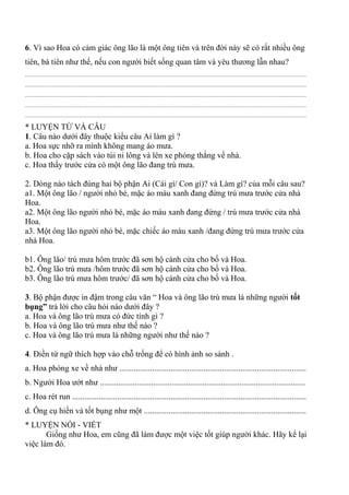 6. Vì sao Hoa có cảm giác ông lão là một ông tiên và trên đời này sẽ có rất nhiều ông
tiên, bà tiên như thế, nếu con người biết sống quan tâm và yêu thương lẫn nhau?
................................................................................................................................................................................................
................................................................................................................................................................................................
................................................................................................................................................................................................
................................................................................................................................................................................................
................................................................................................................................................................................................
* LUYỆN TỪ VÀ CÂU
1. Câu nào dưới đây thuộc kiểu câu Ai làm gì ?
a. Hoa sực nhỡ ra mình không mang áo mưa.
b. Hoa cho cặp sách vào túi ni lông và lên xe phóng thẳng về nhà.
c. Hoa thấy trước cửa có một ông lão đang trú mưa.
2. Dòng nào tách đúng hai bộ phận Ai (Cái gì/ Con gì)? và Làm gì? của mỗi câu sau?
a1. Một ông lão / người nhỏ bé, mặc áo màu xanh đang đứng trú mưa trước cửa nhà
Hoa.
a2. Một ông lão người nhỏ bé, mặc áo màu xanh đang đứng / trú mưa trước cửa nhà
Hoa.
a3. Một ông lão người nhỏ bé, mặc chiếc áo màu xanh /đang đứng trú mưa trước cửa
nhà Hoa.
b1. Ông lão/ trú mưa hôm trước đã sơn hộ cánh cửa cho bố và Hoa.
b2. Ông lão trú mưa /hôm trước đã sơn hộ cánh cửa cho bố và Hoa.
b3. Ông lão trú mưa hôm trước/ đã sơn hộ cánh cửa cho bố và Hoa.
3. Bộ phận được in đậm trong câu văn “ Hoa và ông lão trú mưa là những người tốt
bụng” trả lời cho câu hỏi nào dưới đây ?
a. Hoa và ông lão trú mưa có đức tính gì ?
b. Hoa và ông lão trú mưa như thế nào ?
c. Hoa và ông lão trú mưa là những người như thế nào ?
4. Điền từ ngữ thích hợp vào chỗ trống để có hình ảnh so sánh .
a. Hoa phóng xe về nhà như ...........................................................................................
b. Người Hoa ướt như ....................................................................................................
c. Hoa rét run ..................................................................................................................
d. Ông cụ hiền và tốt bụng như một ...............................................................................
* LUYỆN NÓI - VIẾT
Giống như Hoa, em cũng đã làm được một việc tốt giúp người khác. Hãy kể lại
việc làm đó.
 