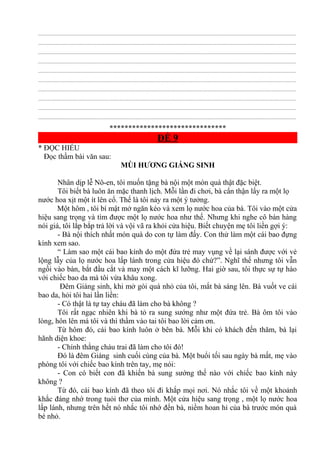 ................................................................................................................................................................................................
................................................................................................................................................................................................
................................................................................................................................................................................................
................................................................................................................................................................................................
................................................................................................................................................................................................
................................................................................................................................................................................................
................................................................................................................................................................................................
................................................................................................................................................................................................
................................................................................................................................................................................................
................................................................................................................................................................................................
*******************************
ĐỀ 9
* ĐỌC HIỂU
Đọc thầm bài văn sau:
MÙI HƯƠNG GIÁNG SINH
Nhân dịp lễ Nô-en, tôi muốn tặng bà nội một món quà thật đặc biệt.
Tôi biết bà luôn ăn mặc thanh lịch. Mỗi lần đi chơi, bà cẩn thận lấy ra một lọ
nước hoa xịt một ít lên cổ. Thế là tôi nảy ra một ý tưởng.
Một hôm , tôi bí mật mở ngăn kéo và xem lọ nước hoa của bà. Tôi vào một cửa
hiệu sang trọng và tìm được một lọ nước hoa như thế. Nhưng khi nghe cô bán hàng
nói giá, tôi lắp bắp trả lời và vội vã ra khỏi cửa hiệu. Biết chuyện mẹ tôi liền gợi ý:
- Bà nội thích nhất món quà do con tự làm đấy. Con thử làm một cái bao đựng
kính xem sao.
“ Làm sao một cái bao kính do một đứa trẻ may vụng về lại sánh được với vẻ
lộng lẫy của lọ nước hoa lấp lánh trong cửa hiệu đó chứ?”. Nghĩ thế nhưng tôi vẫn
ngồi vào bàn, bắt đầu cắt và may một cách kĩ lưỡng. Hai giờ sau, tôi thực sự tự hào
với chiếc bao da mà tôi vừa khâu xong.
Đêm Giáng sinh, khi mở gói quà nhỏ của tôi, mắt bà sáng lên. Bà vuốt ve cái
bao da, hỏi tôi hai lần liền:
- Có thật là tự tay cháu đã làm cho bà không ?
Tôi rất ngạc nhiên khi bà tỏ ra sung sướng như một đứa trẻ. Bà ôm tôi vào
lòng, hôn lên má tôi và thì thầm vào tai tôi bao lời cảm ơn.
Từ hôm đó, cái bao kính luôn ở bên bà. Mỗi khi có khách đến thăm, bà lại
hãnh diện khoe:
- Chính thằng cháu trai đã làm cho tôi đó!
Đó là đêm Giáng sinh cuối cùng của bà. Một buổi tối sau ngày bà mất, mẹ vào
phòng tôi với chiếc bao kính trên tay, mẹ nói:
- Con có biết con đã khiến bà sung sướng thế nào với chiếc bao kính này
không ?
Từ đó, cái bao kính đã theo tôi đi khắp mọi nơi. Nó nhắc tôi về một khoảnh
khắc đáng nhớ trong tuỏi thơ của mình. Một cửa hiệu sang trọng , một lọ nước hoa
lấp lánh, nhưng trên hết nó nhắc tôi nhớ đến bà, niềm hoan hỉ của bà trước món quà
bé nhỏ.
 