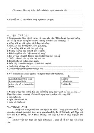 Các bạn ạ, dù trong hoàn cảnh khó khăn, nguy hiểm nào, nếu......................................
................................................................................................................................................................................................
................................................................................................................................................................................................
b, Hãy viết từ 2-3 câu để nêu lên ý nghĩa câu chuyện:
................................................................................................................................................................................................
................................................................................................................................................................................................
................................................................................................................................................................................................
................................................................................................................................................................................................
* LUYỆN TỪ VÀ CÂU
1. Dòng nào nêu đúng các từ chỉ sự vật trong câu văn: “Hôm ấy, để thay đổi không
khí, tôi lấy xe lên núi ngắm cảnh và thưởng thức hoa quả của rừng.” ?
a, không khí, xe, núi, ngắm, cảnh, hoa quả, rừng.
b, hôm , xe, núi, thưởng thức, hoa, quả, rừng.
c, hôm, không khí, xe, núi, hoa quả, rừng.
2. Những câu văn nào có hình ảnh so sánh?
a, Tôi chẳng khác nào “ chim được sổ lồng”.
b, Tôi say sưa với cảnh đồi núi mãi đến tận trưa mới chịu về
c, Chiếc xe lao đi vùn vụt như một mũi tên
d, Tim tôi như vỡ ra làm trăm mảnh.
3. Điền tiêp svào chỗ trống để có hình ảnh so sánh.
a, Cảnh rừng núi đẹp như ...............................................................................................
b, Con đường ngoằn ngoèo uốn lượn như.......................................................................
.........................................................................................................................................
4. Nối hình ảnh so sánh ở cột trái với nghĩa thích hợp ở cột phải.
A B
a, như chim được sổ lồng 1. rất sợ
b, như một mũi tên 2. rất nhanh
c, tim như vỡ ra thành trăm
mảnh
3. rất tự do
5. Những từ ngữ nào có thể điền vào chỗ trống trong câu “ Tình thế của tôi như ....”
để có hình ảnh so sánh nói về tình thế nguy hiểm của bạn nhỏ trong bài ?
a, trứng chọi đá.
b, ngàn cân treo sợi tóc.
c, nước sôi lửa bỏng.
* LUYỆN NÓI - VIẾT
1. Dũng cảm là một đức tính của người đội viên. Trong lịch sử có nhiều đội
viên dũng cảm đã trở thành tấm gương sáng cho nhiều thế hệ Thiếu nhi Việt Nam noi
theo như Kim Đồng, Vừ A Dính, Dương Văn Nội, Kơ-pa-kơ-lơng, Nguyễn Bá
Ngọc,...
Em hãy viết một đoạn văn ngắn (khoảng 5-7 câu) kể về một đội viên dũng
cảm.
 