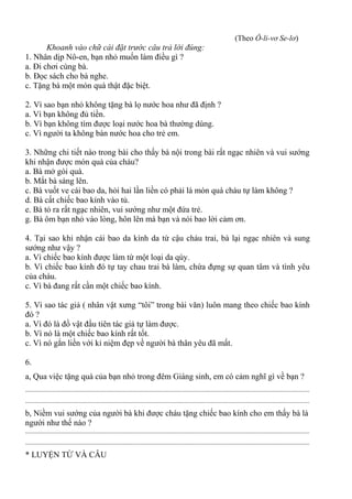 (Theo Ô-li-vơ Se-lơ)
Khoanh vào chữ cái đặt trước câu trả lời đúng:
1. Nhân dịp Nô-en, bạn nhỏ muốn làm điều gì ?
a. Đi chơi cùng bà.
b. Đọc sách cho bà nghe.
c. Tặng bà một món quà thật đặc biệt.
2. Vì sao bạn nhỏ không tặng bà lọ nước hoa như đã định ?
a. Vì bạn không đủ tiền.
b. Vì bạn không tìm được loại nước hoa bà thường dùng.
c. Vì người ta không bán nước hoa cho trẻ em.
3. Những chi tiết nào trong bài cho thấy bà nội trong bài rất ngạc nhiên và vui sướng
khi nhận được món quà của cháu?
a. Bà mở gói quà.
b. Mắt bà sáng lên.
c. Bà vuốt ve cái bao da, hỏi hai lần liền có phải là món quà cháu tự làm không ?
d. Bà cất chiếc bao kính vào tủ.
e. Bà tỏ ra rất ngạc nhiên, vui sướng như một đứa trẻ.
g. Bà ôm bạn nhỏ vào lòng, hôn lên má bạn và nói bao lời cảm ơn.
4. Tại sao khi nhận cái bao da kính da từ cậu cháu trai, bà lại ngạc nhiên và sung
sướng như vậy ?
a. Vì chiếc bao kính được làm từ một loại da qúy.
b. Vì chiếc bao kính đó tự tay chau trai bà làm, chứa đựng sự quan tâm và tình yêu
của cháu.
c. Vì bà đang rất cần một chiếc bao kính.
5. Vì sao tác giả ( nhân vật xưng “tôi” trong bài văn) luôn mang theo chiếc bao kính
đó ?
a. Vì đó là đồ vật đầu tiên tác giả tự làm được.
b. Vì nó là một chiếc bao kính rất tốt.
c. Vì nó gắn liền với kỉ niệm đẹp về người bà thân yêu đã mất.
6.
a, Qua việc tặng quà của bạn nhỏ trong đêm Giáng sinh, em có cảm nghĩ gì về bạn ?
...............................................................................................................................................................................
...............................................................................................................................................................................
b, Niềm vui sướng của người bà khi được cháu tặng chiếc bao kính cho em thấy bà là
người như thế nào ?
...............................................................................................................................................................................
...............................................................................................................................................................................
* LUYỆN TỪ VÀ CÂU
 