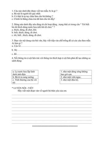 1. Câu nào dưới đây được viết teo mẫu Ai là gì ?
a. Bà nội là người tôi quý nhất.
b. Có thật là tự tay cháu làm cho bà không ?
c. Chính là thằng cháu trai đã làm cho tôi đấy!
2. Dòng nào dưới đây nêu đúng từ chỉ hoạt động , trạng thái có trong câu “ Tôi biết
bà rất thích dùng nước hoa mỗi khi đi chơi.” ?
a. thích, dùng, đi chơi, khi.
b. biết, thích, dùng, đi chơi.
c. tôi, biết , thích, dùng, đi chơi.
3. Dựa vào nội dung của bài văn, hãy viết tiếp vào chỗ trống để có các câu theo mẫu
Ai làm gì ?
a. Cậu bé.........................................................................................................................................................
b. Mẹ.................................................................................................................................................................
c. Bà ..................................................................................................................................................................
4. Nối thông tin ở cột bên trái với thông tin thích hợp ở cột bên phải để tạo những so
sánh đúng:
a. Lọ nước hoa lấp lánh
dưới ánh điện
1. như một dòng sông không
bao giờ cạn.
b. Bà tỏ ra sung sướng 2. như một viên ngọc.
c. Tình thương của bà với
tôi
3. như một đứa trẻ.
* LUYỆN NÓI - VIẾT
Hãy viết một đoạn văn về người bà thân yêu của em.
...............................................................................................................................................................................
...............................................................................................................................................................................
...............................................................................................................................................................................
...............................................................................................................................................................................
...............................................................................................................................................................................
...............................................................................................................................................................................
...............................................................................................................................................................................
...............................................................................................................................................................................
...............................................................................................................................................................................
...............................................................................................................................................................................
***************************************
 