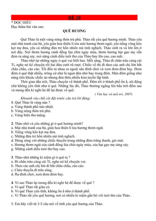 ĐỀ 10
* ĐỌC HIỂU
Đọc thầm bài văn sau:
QUÊ HƯƠNG
Quê Thảo là một vùng nông thôn trù phú. Thảo rất yêu quê hương mình. Thảo yêu
mái nhà tranh của bà, yêu giàn hoa thiên lí tỏa mùi hương thơm ngát, yêu tiếng võng kẽo
kẹt mẹ đưa, yêu cả những đứa trẻ hồn nhiên mà tinh nghịch. Thảo sinh ra và lớn lên ở
nơi đây. Nơi thơm hương cánh đồng lúa chín ngày mùa, thơm hương hạt gạo mẹ vẫn
đem ra sàng sảy, nơi nâng cánh diều tuổi thơ của Thảo bay lên cao, cao mãi.
Thảo nhớ lại những ngày ở quê vui biết bao. Mỗi sáng, Thảo đi chăn trâu cùng cái
Tí, nghe nó kể chuyện rồi hai đứa cười rũ rượi. Chiều về thi đi theo các anh chị lớn bắt
châu chấu, cào cào. Tối đến rủ nhau ra ngoài sân đình chơi và xem đom đóm bay. Đom
đóm ở quê thật nhiều, trông cứ như là ngọn đèn nhỏ bay trong đêm. Màn đêm giống như
nàng tiên khoác chiếc áo nhung đen thêu nhiều kim tuyến lấp lánh.
Thời gian dần trôi, Thảo chuyển về thành phố. Đêm tối ở thành phố ồn ã, sôi động
chứ không yên tĩnh như ở quê. Những lúc đó, Thảo thường ngẩng lên bầu trời đếm sao
và mong đến kì nghỉ hè để lại được về quê.
( Văn học và tuổi trẻ, 2007)
Khoanh vào chữ cái đặt trước câu trả lời đúng:
1. Quê Thảo là vùng nào ?
a. Vùng thành phố náo nhiệt.
b. Vùng nông thôn trù phú.
c. Vùng biển thơ mộng.
2. Thảo nhớ và yêu những gì ở quê hương mình?
a. Mái nhà tranh của bà, giàn hoa thiên lí tỏa hương thơm ngát.
b. Tiếng võng kẽo kẹt mẹ đưa.
c. Những đứa trẻ hồn nhiên mà tinh nghịch.
d. Dòng sông với những chiếc thuyền trong những đêm trăng thanh, gió mát.
e. Hương thơm ngát của cánh đồng lúa chín ngày mùa, của hạt gạo mẹ sàng sảy.
g. Những cánh diều tuỏi thơ bay cao.
3. Thảo nhớ những kỉ niệm gì ở quê ta ?
a. Đi chăn trâu cùng cái Tí, nghe nó kể chuyện vui.
b. Theo các anh chị lớn đi bắt châu chấu, cào cào.
c. Chèo thuyền đi trên sông.
d. Ra đình chơi, xem đom đóm bay.
4. Vì sao Thảo lại mong đến kì nghỉ hè để được về quê ?
a. Vì quê Thảo rất giàu có.
b. Vì quê Thảo yên tĩnh, không ồn ã như ở thành phố.
c. Vì Thảo rất yêu quê hương, nơi có nhiều kỉ niệm gắn bó với tuỏi thơ của Thảo .
5. Em hãy viết từ 3-5 câu nói về tình yêu quê hương của Thảo.
 