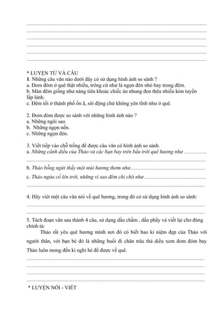 ...............................................................................................................................................................................
...............................................................................................................................................................................
...............................................................................................................................................................................
...............................................................................................................................................................................
...............................................................................................................................................................................
...............................................................................................................................................................................
* LUYỆN TỪ VÀ CÂU
1. Những câu văn nào dưới đây có sử dụng hình ảnh so sánh ?
a. Đom đóm ở quê thật nhiều, trông cứ như là ngọn đèn nhỏ bay trong đêm.
b. Màn đêm giống như nàng tiên khoác chiếc áo nhung đen thêu nhiều kim tuyến
lấp lánh.
c. Đêm tối ở thành phố ồn ã, sôi động chứ không yên tĩnh như ở quê.
2. Đom đóm được so sánh với những hình ảnh nào ?
a. Những ngôi sao.
b. Những ngọn nến.
c. Những ngọn đèn.
3. Viết tiếp vào chỗ trống để được câu văn có hình ảnh so sánh.
a. Những cánh diều của Thảo và các bạn bay trên bầu trời quê hương như ......................
..............................................................................................................................................................................
b. Thảo bỗng ngửi thấy một mùi hương thơm như.........................................................................
c. Thảo ngửa cổ lên trời, những vì sao đêm chi chít như ............................................................
.............................................................................................................................................................................
4. Hãy viét một câu văn nói về quê hương, trong đó có sử dụng hình ảnh so sánh:
.............................................................................................................................................................................
.............................................................................................................................................................................
5. Tách đoạn văn sau thành 4 câu, sử dụng dấu chấm , dấu phẩy và viết lại cho đúng
chính tả:
Thảo rất yêu quê hương mình nơi đó có biết bao kỉ niệm đẹp của Thảo với
người thân, với bạn bè đó là những buổi đi chăn trâu thả diều xem đom đóm bay
Thảo luôn mong đến kì nghỉ hè để được về quê.
.............................................................................................................................................................................
.............................................................................................................................................................................
.............................................................................................................................................................................
.............................................................................................................................................................................
* LUYỆN NÓI - VIẾT
 